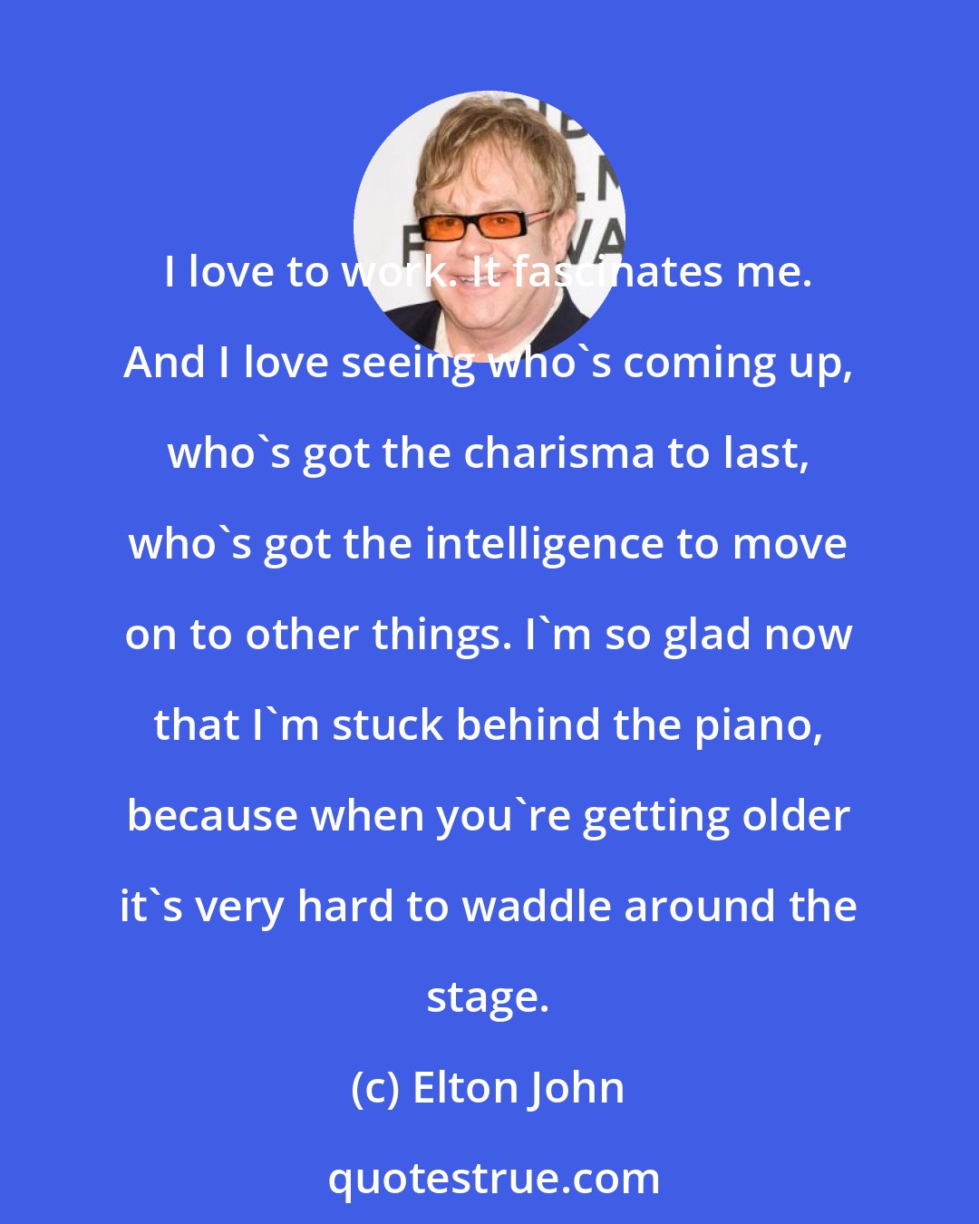 Elton John: I love to work. It fascinates me. And I love seeing who's coming up, who's got the charisma to last, who's got the intelligence to move on to other things. I'm so glad now that I'm stuck behind the piano, because when you're getting older it's very hard to waddle around the stage.