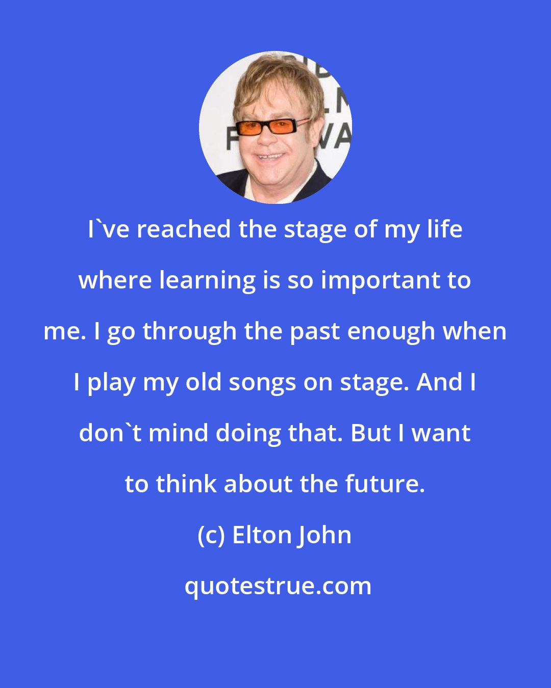 Elton John: I've reached the stage of my life where learning is so important to me. I go through the past enough when I play my old songs on stage. And I don't mind doing that. But I want to think about the future.