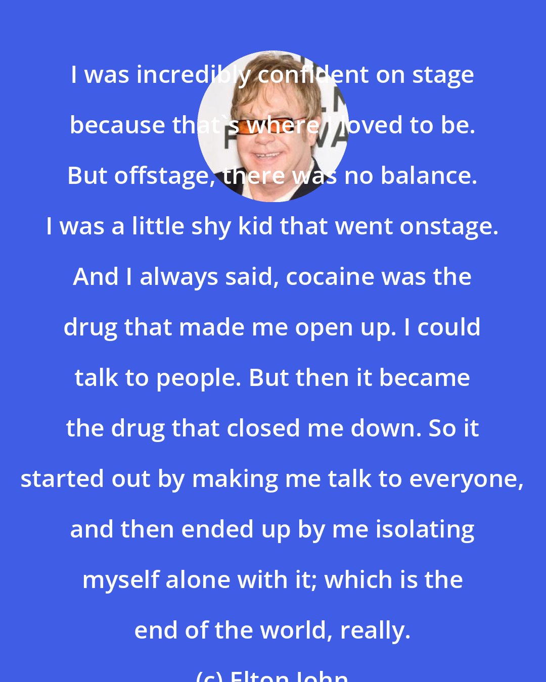 Elton John: I was incredibly confident on stage because that's where I loved to be. But offstage, there was no balance. I was a little shy kid that went onstage. And I always said, cocaine was the drug that made me open up. I could talk to people. But then it became the drug that closed me down. So it started out by making me talk to everyone, and then ended up by me isolating myself alone with it; which is the end of the world, really.