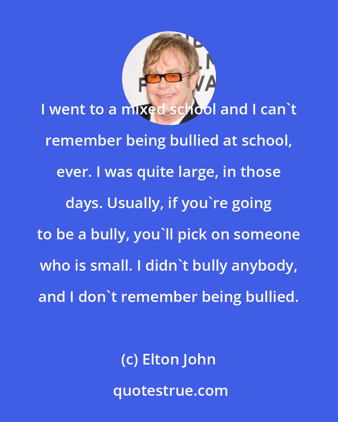 Elton John: I went to a mixed school and I can't remember being bullied at school, ever. I was quite large, in those days. Usually, if you're going to be a bully, you'll pick on someone who is small. I didn't bully anybody, and I don't remember being bullied.