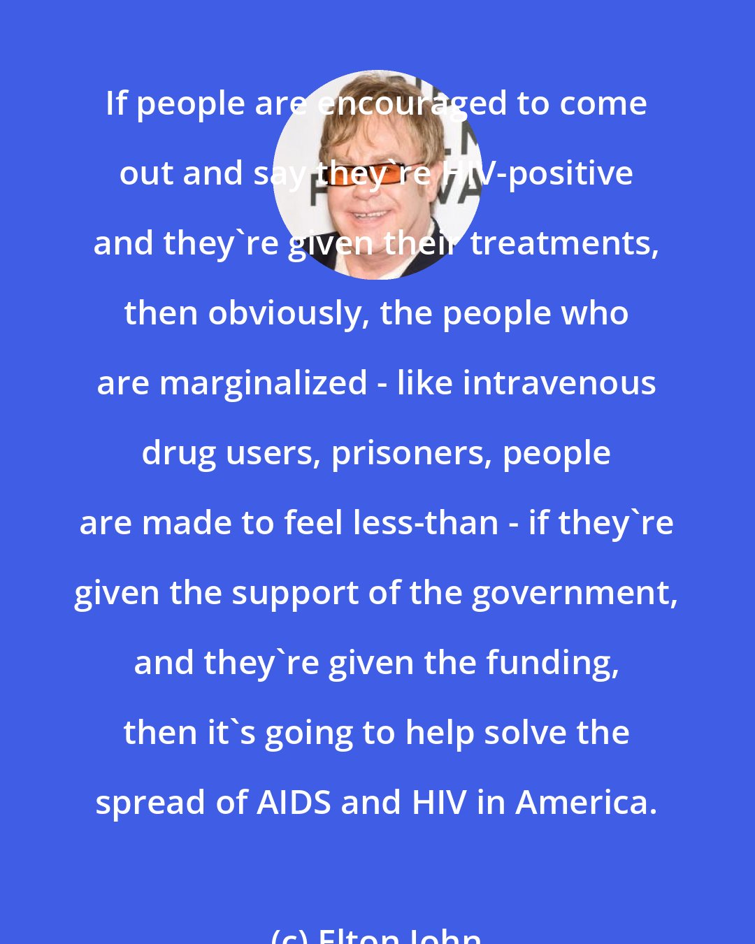 Elton John: If people are encouraged to come out and say they're HIV-positive and they're given their treatments, then obviously, the people who are marginalized - like intravenous drug users, prisoners, people are made to feel less-than - if they're given the support of the government, and they're given the funding, then it's going to help solve the spread of AIDS and HIV in America.