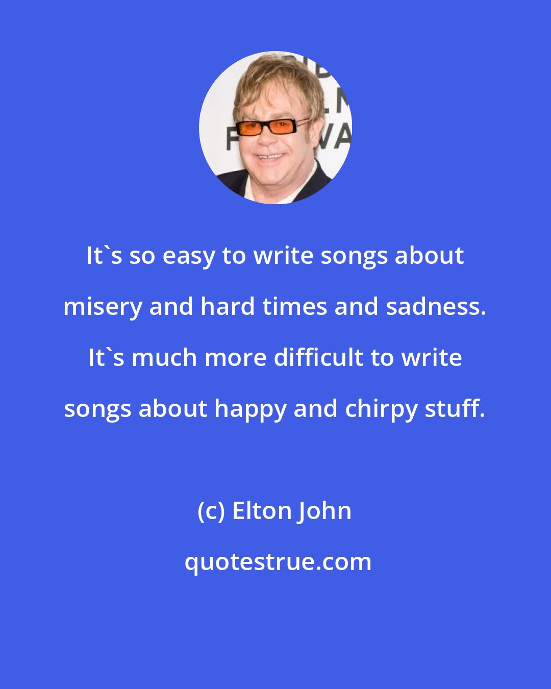 Elton John: It's so easy to write songs about misery and hard times and sadness. It's much more difficult to write songs about happy and chirpy stuff.