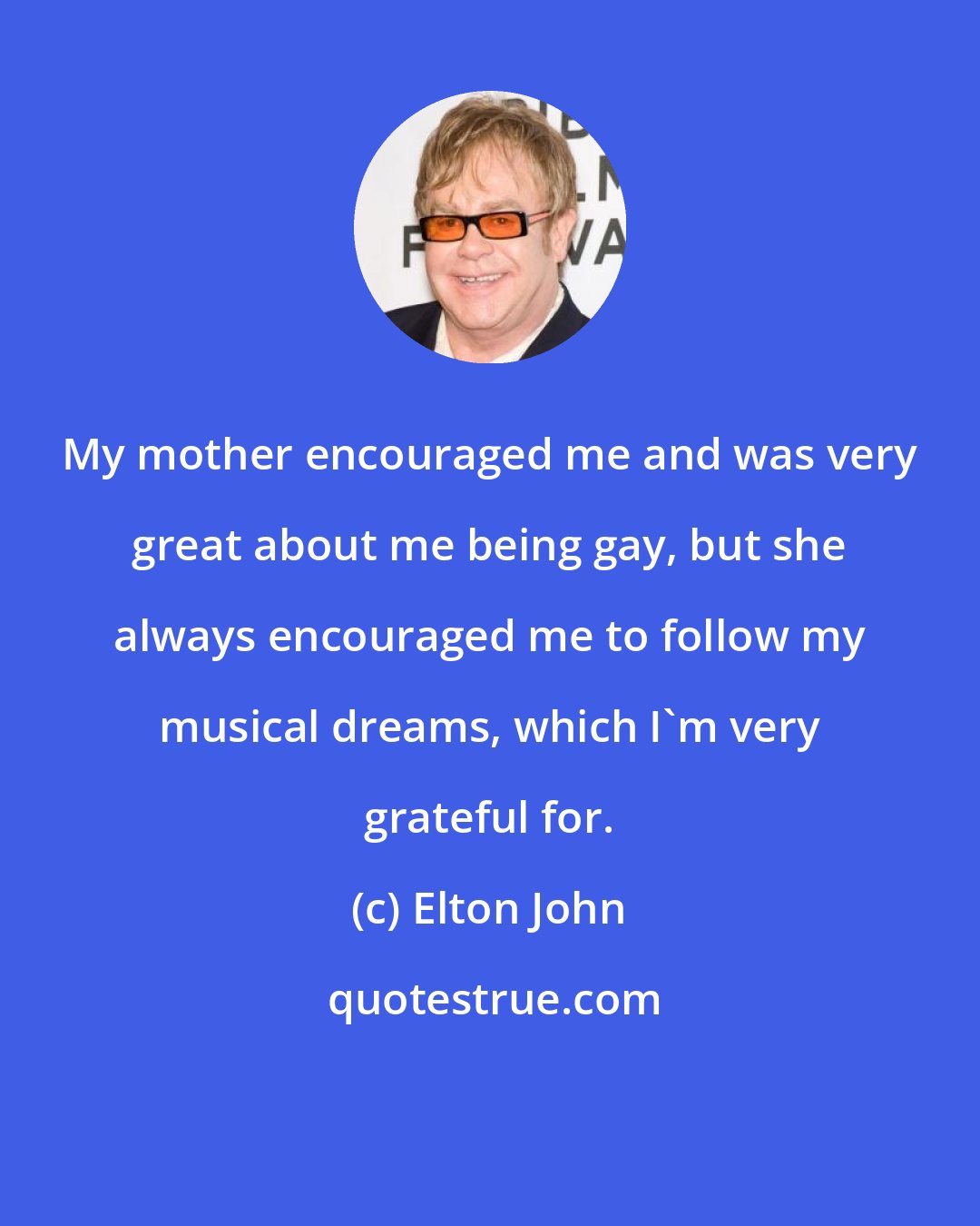 Elton John: My mother encouraged me and was very great about me being gay, but she always encouraged me to follow my musical dreams, which I'm very grateful for.