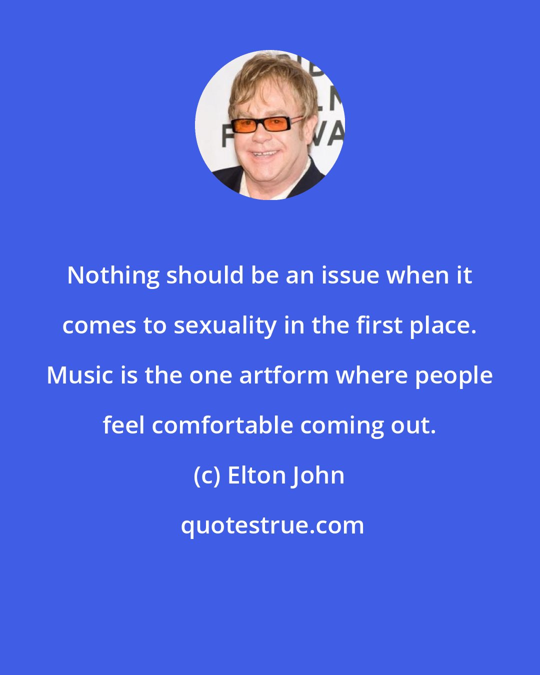 Elton John: Nothing should be an issue when it comes to sexuality in the first place. Music is the one artform where people feel comfortable coming out.