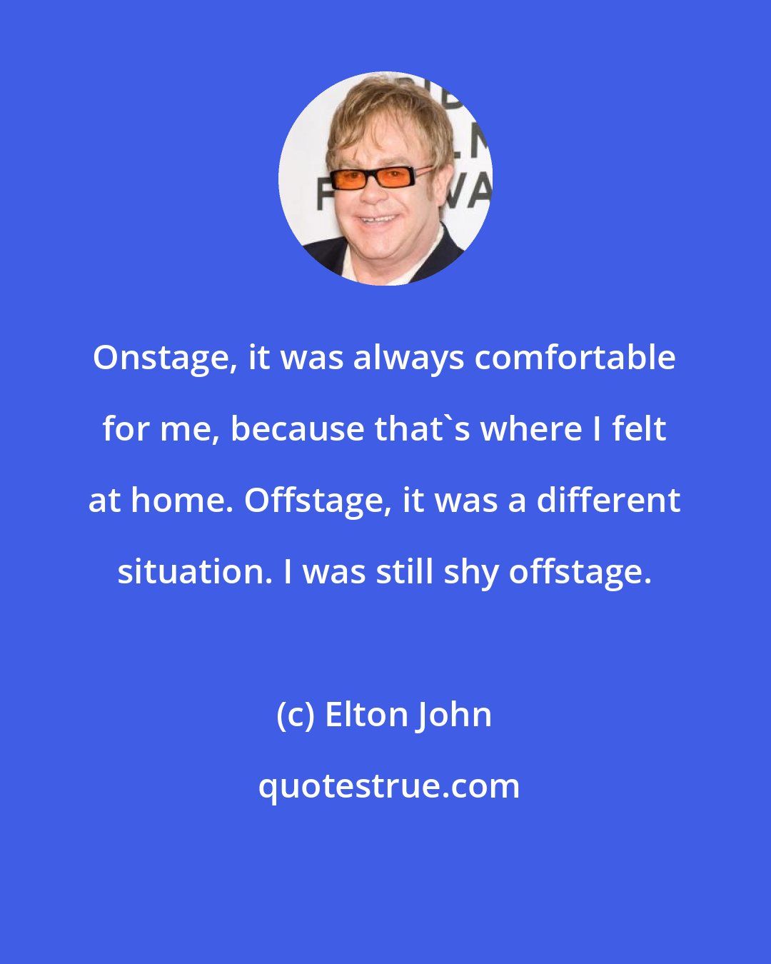 Elton John: Onstage, it was always comfortable for me, because that's where I felt at home. Offstage, it was a different situation. I was still shy offstage.