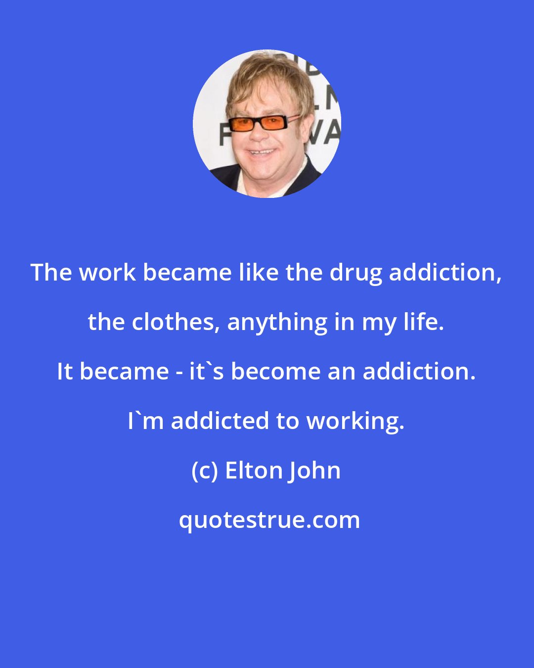 Elton John: The work became like the drug addiction, the clothes, anything in my life. It became - it's become an addiction. I'm addicted to working.