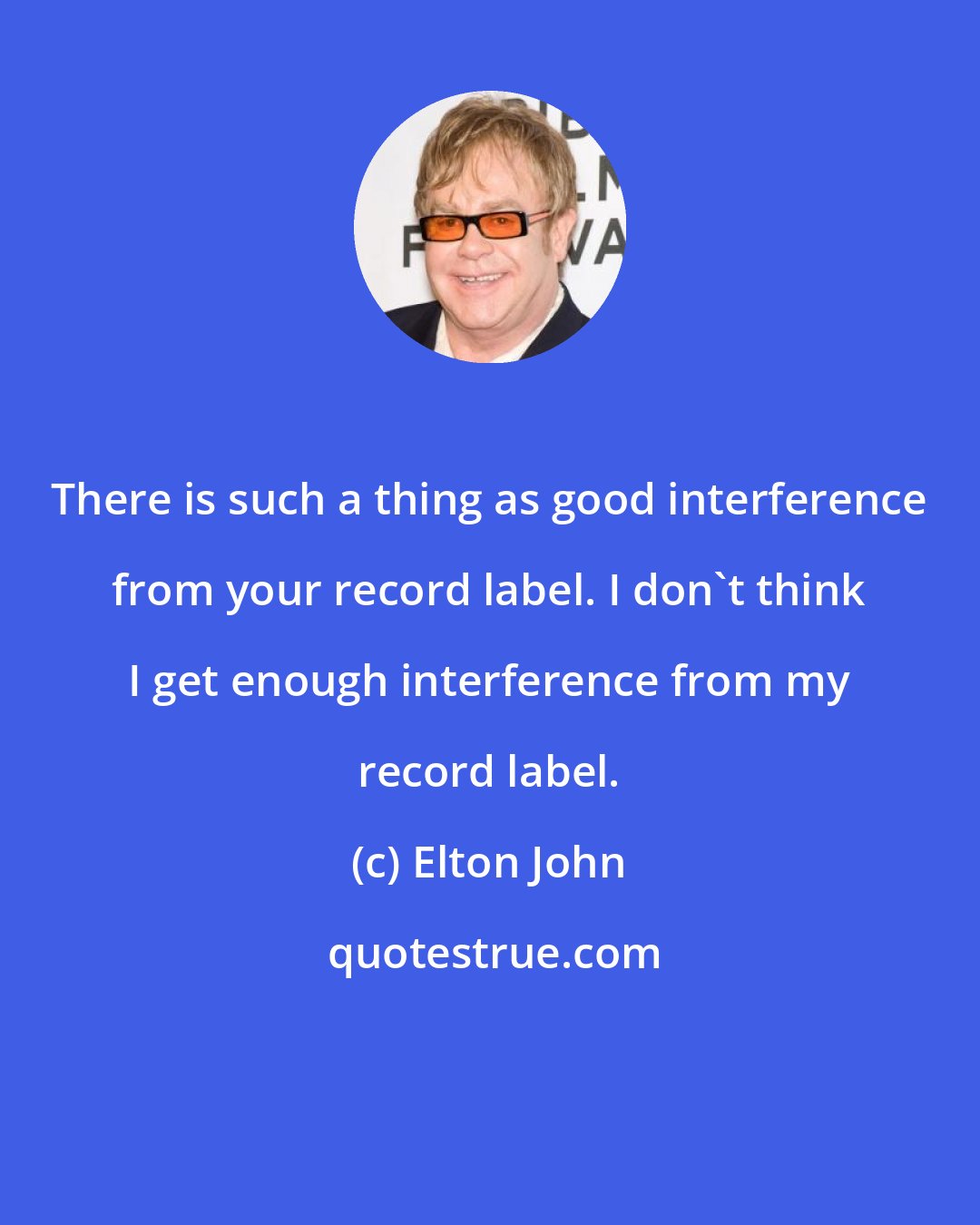 Elton John: There is such a thing as good interference from your record label. I don't think I get enough interference from my record label.