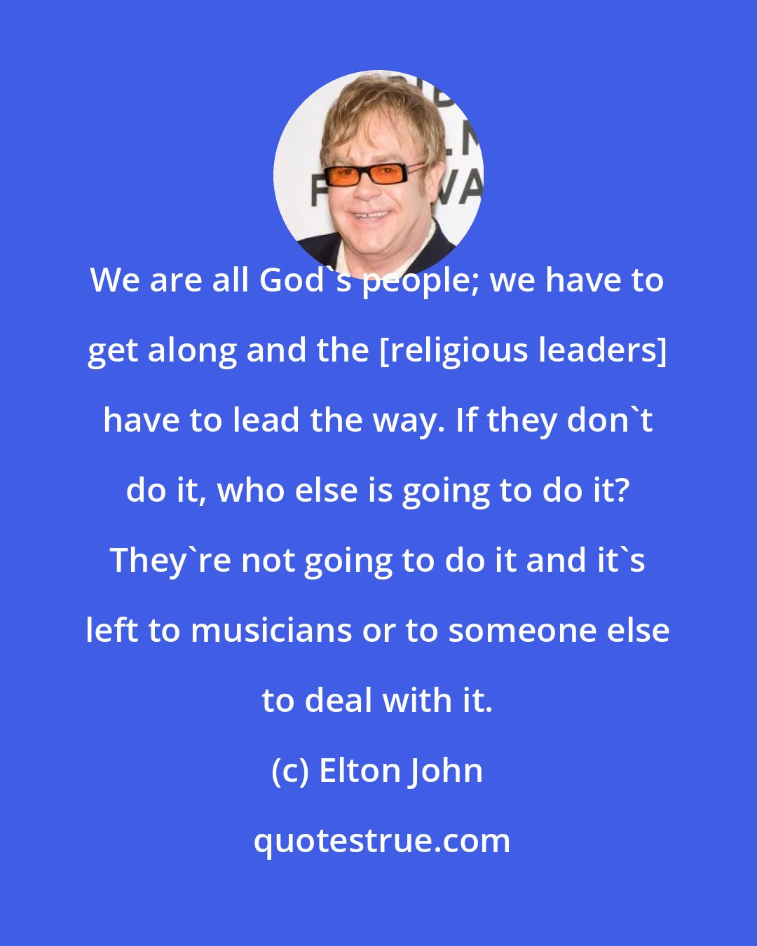 Elton John: We are all God's people; we have to get along and the [religious leaders] have to lead the way. If they don't do it, who else is going to do it? They're not going to do it and it's left to musicians or to someone else to deal with it.