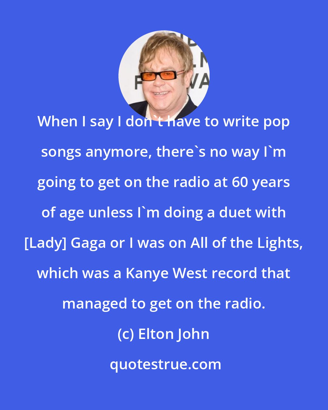 Elton John: When I say I don't have to write pop songs anymore, there's no way I'm going to get on the radio at 60 years of age unless I'm doing a duet with [Lady] Gaga or I was on All of the Lights, which was a Kanye West record that managed to get on the radio.