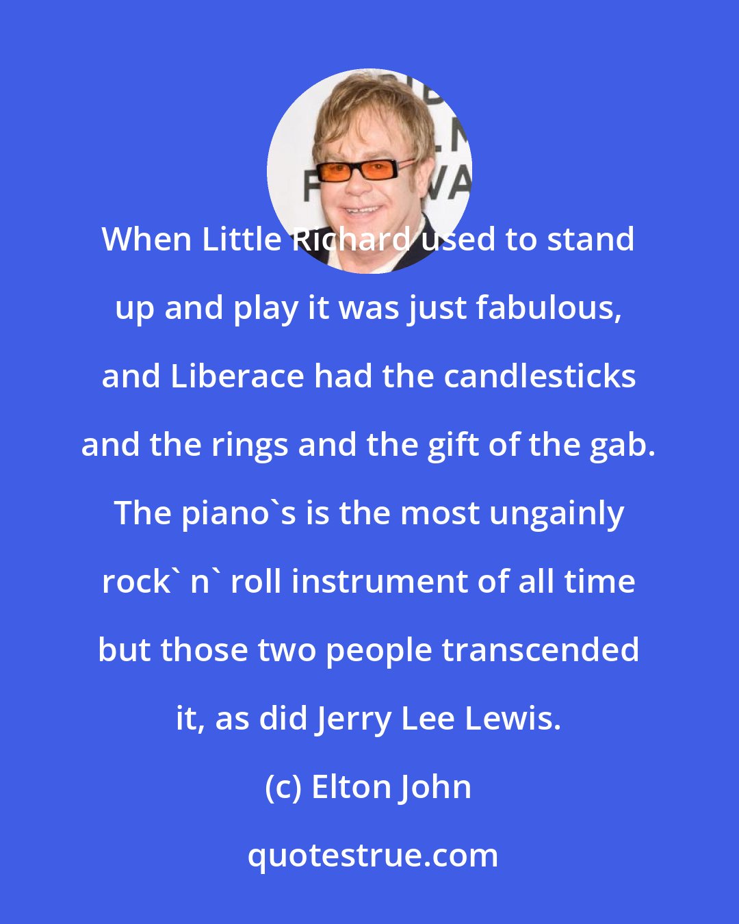 Elton John: When Little Richard used to stand up and play it was just fabulous, and Liberace had the candlesticks and the rings and the gift of the gab. The piano's is the most ungainly rock' n' roll instrument of all time but those two people transcended it, as did Jerry Lee Lewis.