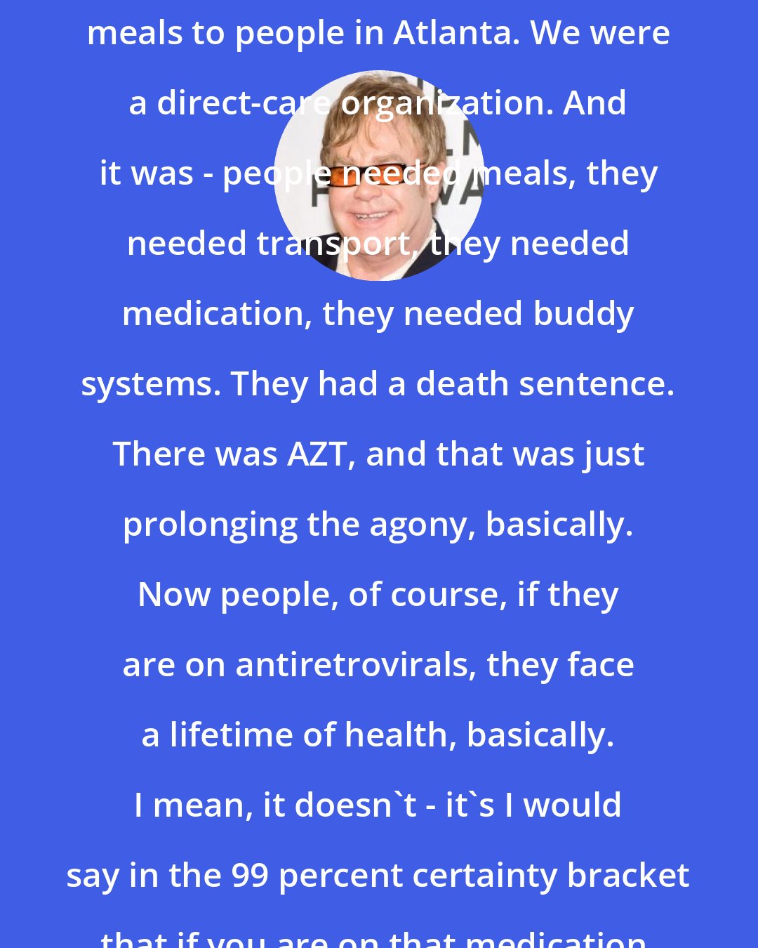 Elton John: When we started, I was delivering meals to people in Atlanta. We were a direct-care organization. And it was - people needed meals, they needed transport, they needed medication, they needed buddy systems. They had a death sentence. There was AZT, and that was just prolonging the agony, basically. Now people, of course, if they are on antiretrovirals, they face a lifetime of health, basically. I mean, it doesn't - it's I would say in the 99 percent certainty bracket that if you are on that medication, you will have a healthy life.