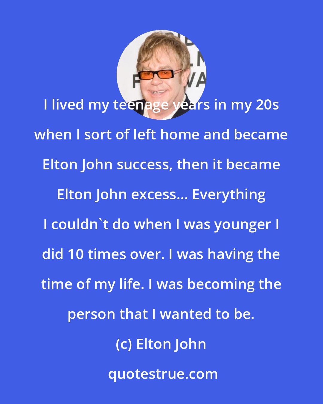 Elton John: I lived my teenage years in my 20s when I sort of left home and became Elton John success, then it became Elton John excess... Everything I couldn't do when I was younger I did 10 times over. I was having the time of my life. I was becoming the person that I wanted to be.