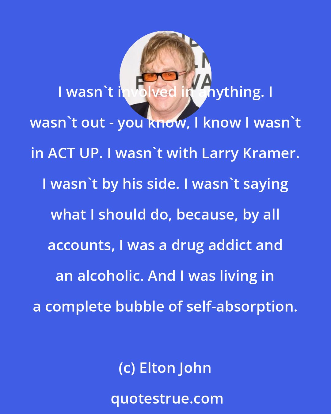 Elton John: I wasn't involved in anything. I wasn't out - you know, I know I wasn't in ACT UP. I wasn't with Larry Kramer. I wasn't by his side. I wasn't saying what I should do, because, by all accounts, I was a drug addict and an alcoholic. And I was living in a complete bubble of self-absorption.