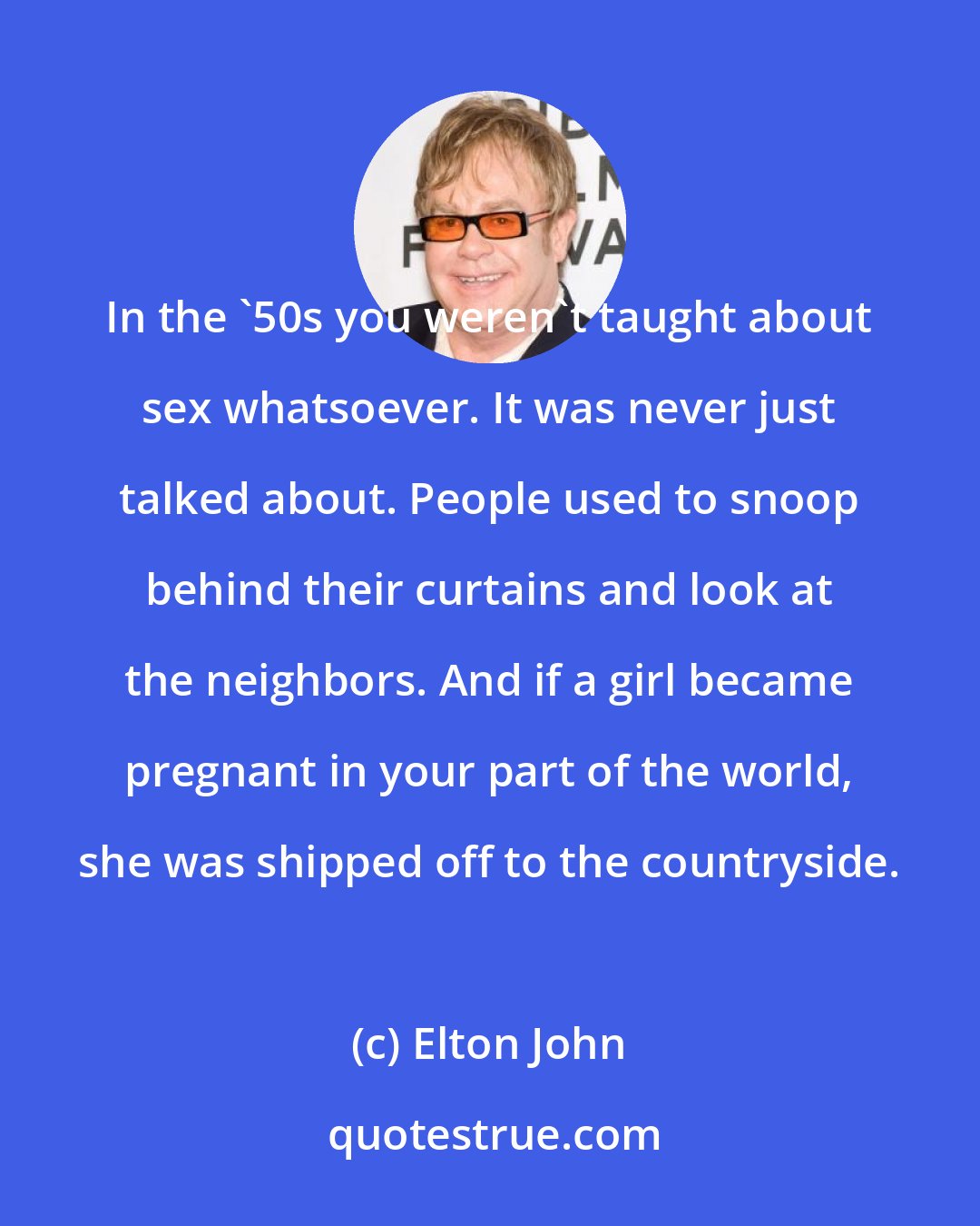 Elton John: In the '50s you weren't taught about sex whatsoever. It was never just talked about. People used to snoop behind their curtains and look at the neighbors. And if a girl became pregnant in your part of the world, she was shipped off to the countryside.