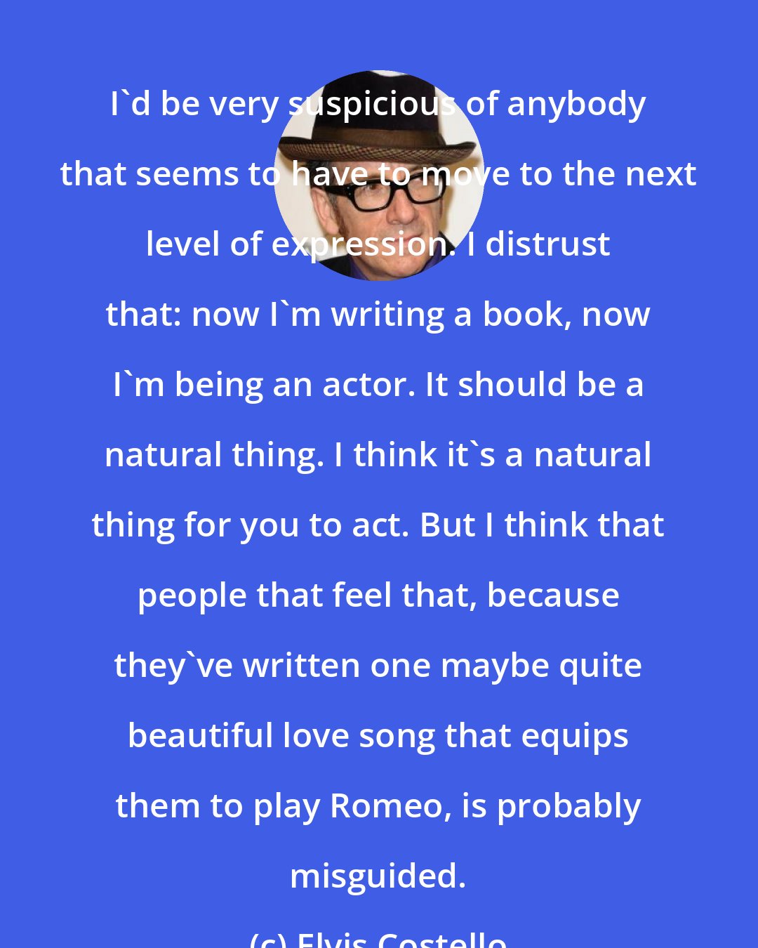 Elvis Costello: I'd be very suspicious of anybody that seems to have to move to the next level of expression. I distrust that: now I'm writing a book, now I'm being an actor. It should be a natural thing. I think it's a natural thing for you to act. But I think that people that feel that, because they've written one maybe quite beautiful love song that equips them to play Romeo, is probably misguided.