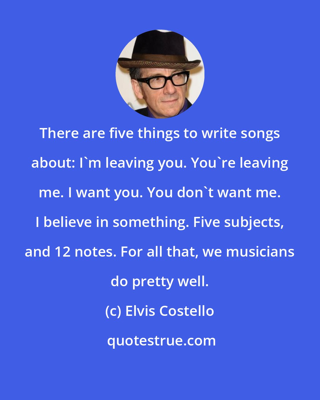 Elvis Costello: There are five things to write songs about: I'm leaving you. You're leaving me. I want you. You don't want me. I believe in something. Five subjects, and 12 notes. For all that, we musicians do pretty well.