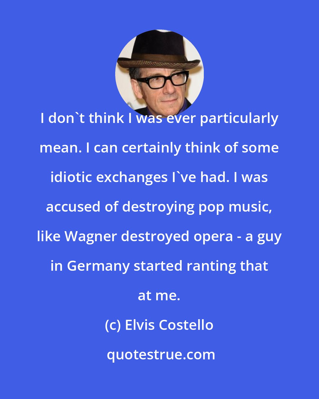 Elvis Costello: I don't think I was ever particularly mean. I can certainly think of some idiotic exchanges I've had. I was accused of destroying pop music, like Wagner destroyed opera - a guy in Germany started ranting that at me.