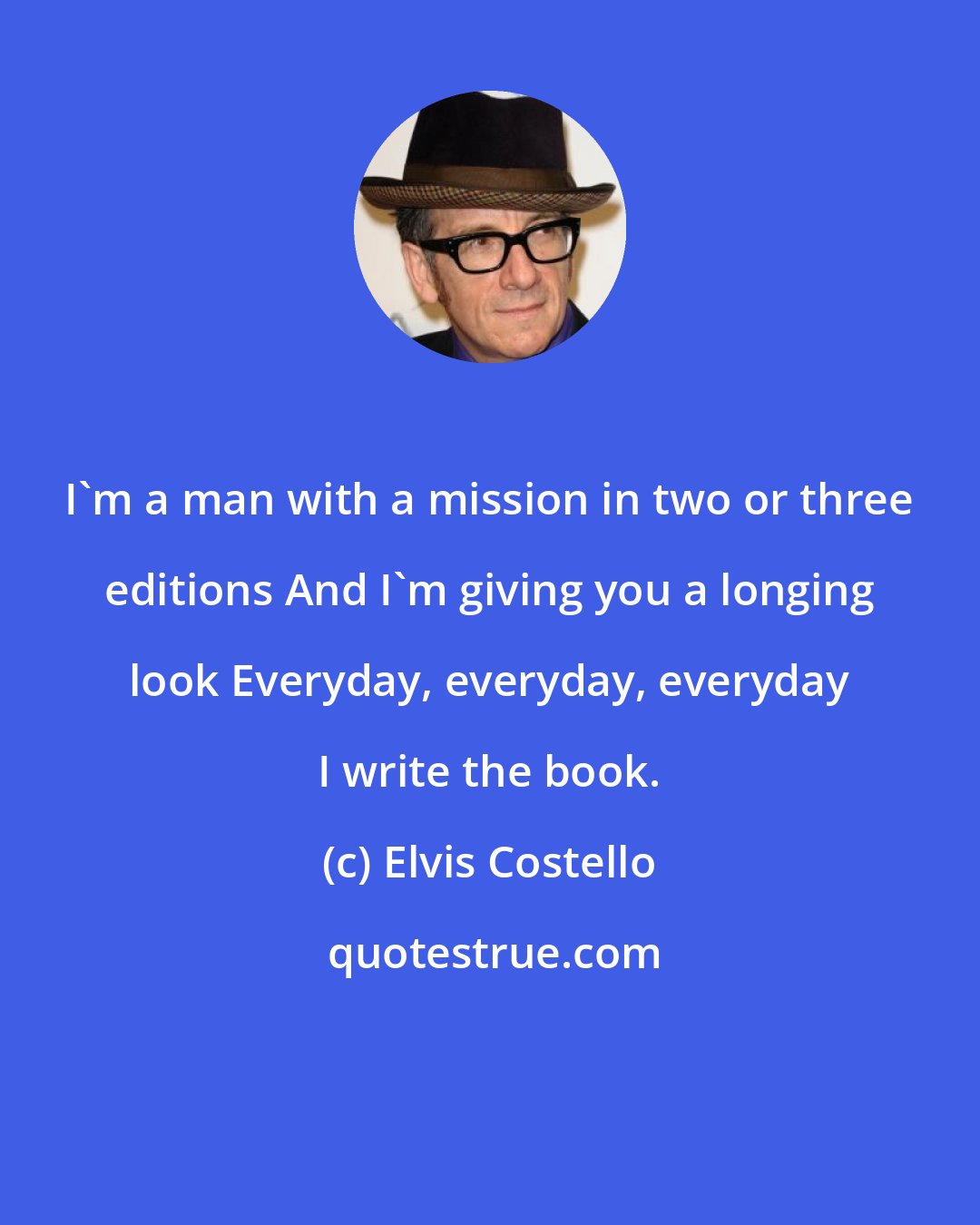 Elvis Costello: I'm a man with a mission in two or three editions And I'm giving you a longing look Everyday, everyday, everyday I write the book.