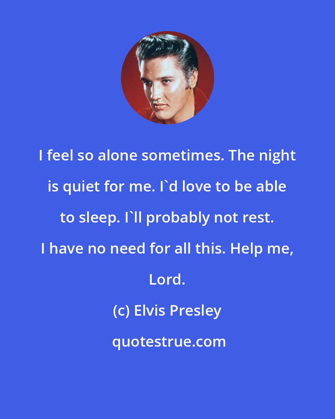 Elvis Presley: I feel so alone sometimes. The night is quiet for me. I'd love to be able to sleep. I'll probably not rest. I have no need for all this. Help me, Lord.