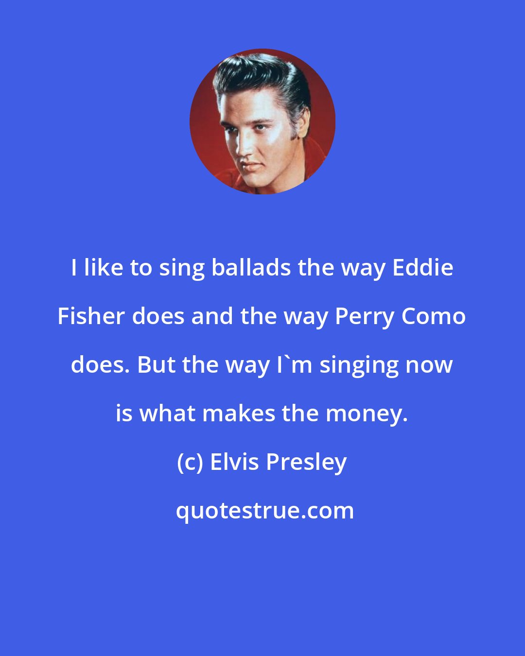 Elvis Presley: I like to sing ballads the way Eddie Fisher does and the way Perry Como does. But the way I'm singing now is what makes the money.