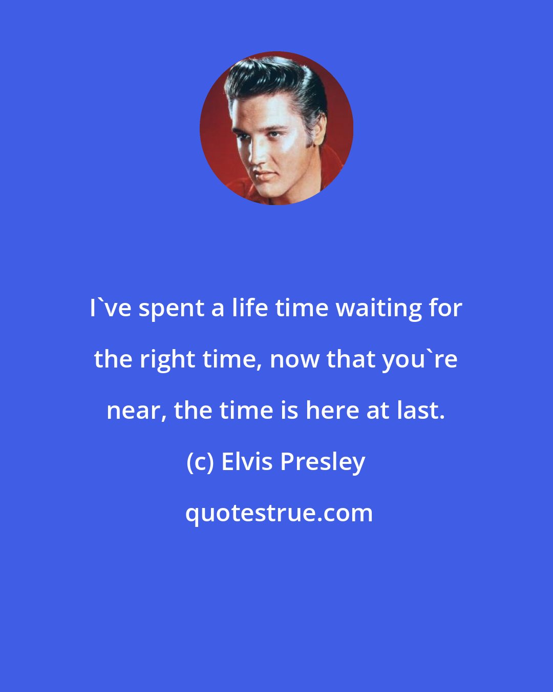 Elvis Presley: I've spent a life time waiting for the right time, now that you're near, the time is here at last.