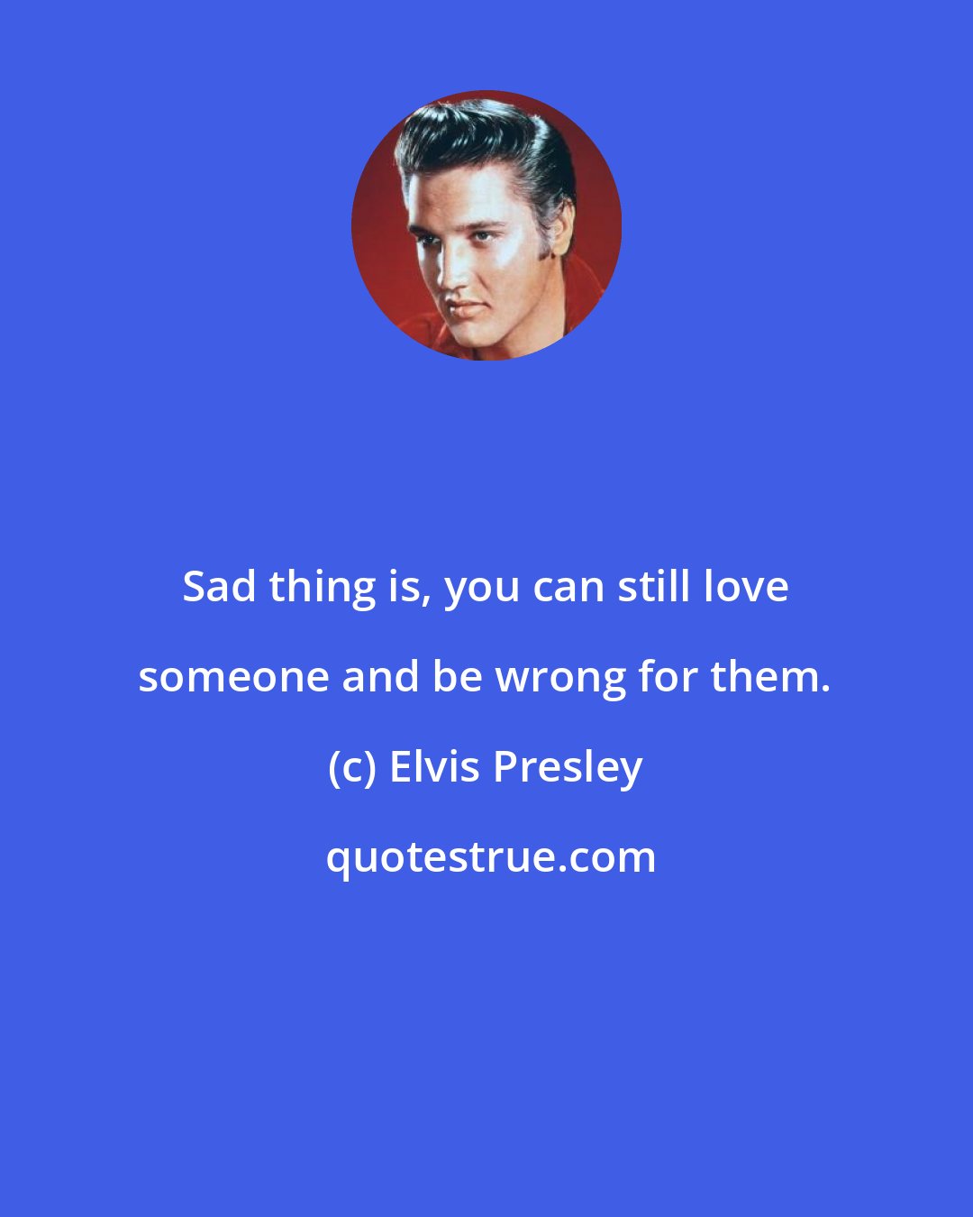 Elvis Presley: Sad thing is, you can still love someone and be wrong for them.