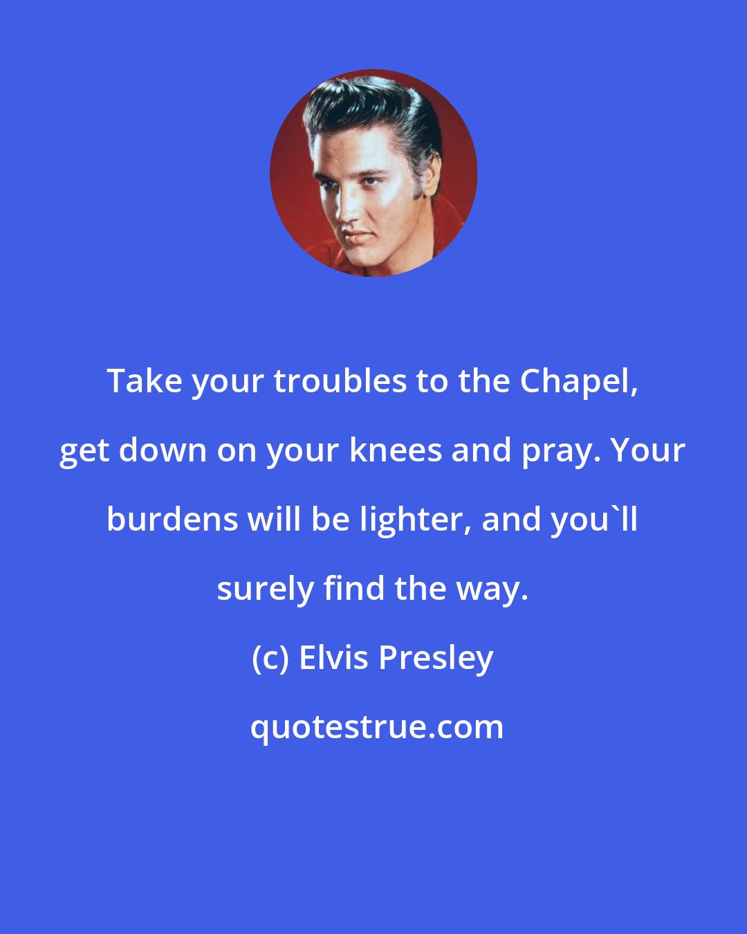 Elvis Presley: Take your troubles to the Chapel, get down on your knees and pray. Your burdens will be lighter, and you'll surely find the way.