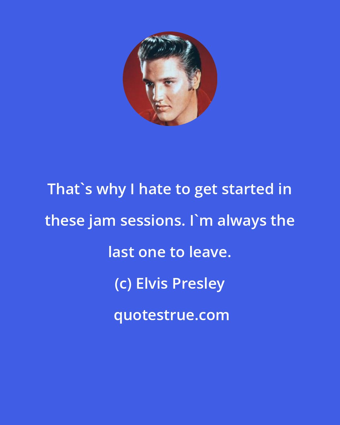 Elvis Presley: That's why I hate to get started in these jam sessions. I'm always the last one to leave.