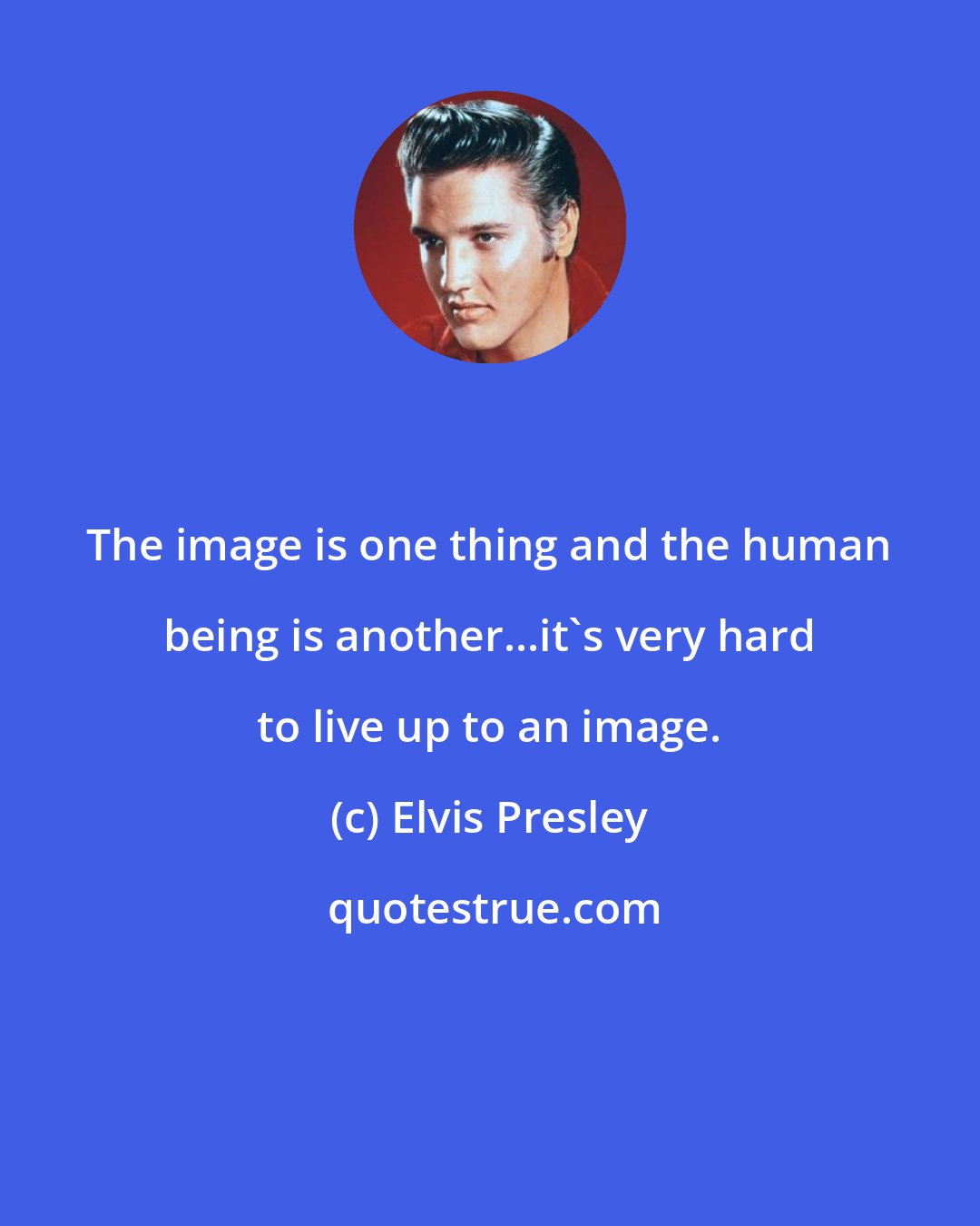 Elvis Presley: The image is one thing and the human being is another...it's very hard to live up to an image.