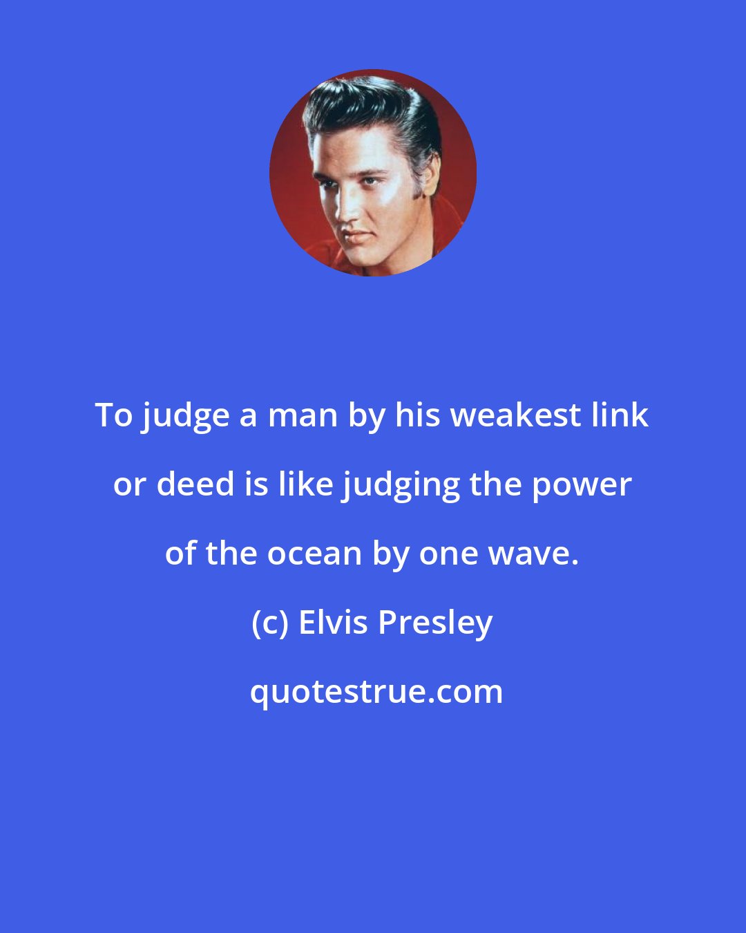 Elvis Presley: To judge a man by his weakest link or deed is like judging the power of the ocean by one wave.