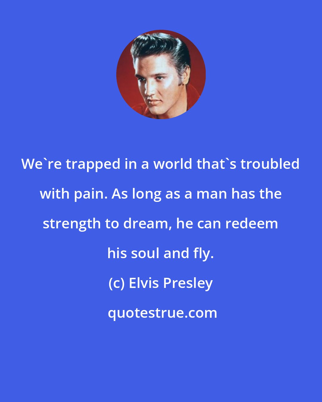 Elvis Presley: We're trapped in a world that's troubled with pain. As long as a man has the strength to dream, he can redeem his soul and fly.