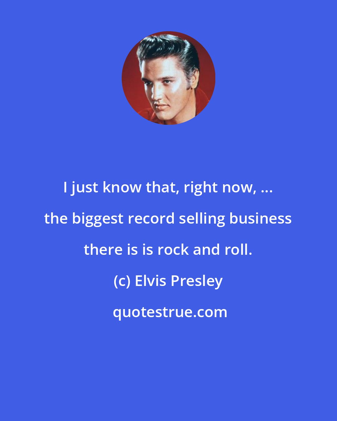 Elvis Presley: I just know that, right now, ... the biggest record selling business there is is rock and roll.