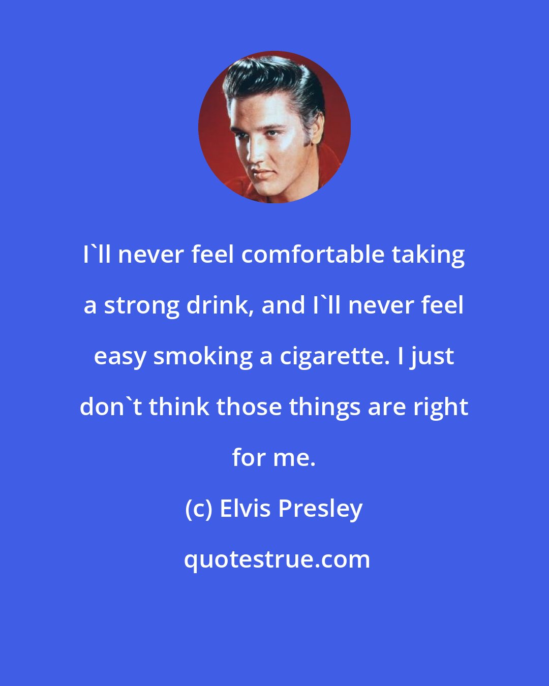 Elvis Presley: I'll never feel comfortable taking a strong drink, and I'll never feel easy smoking a cigarette. I just don't think those things are right for me.