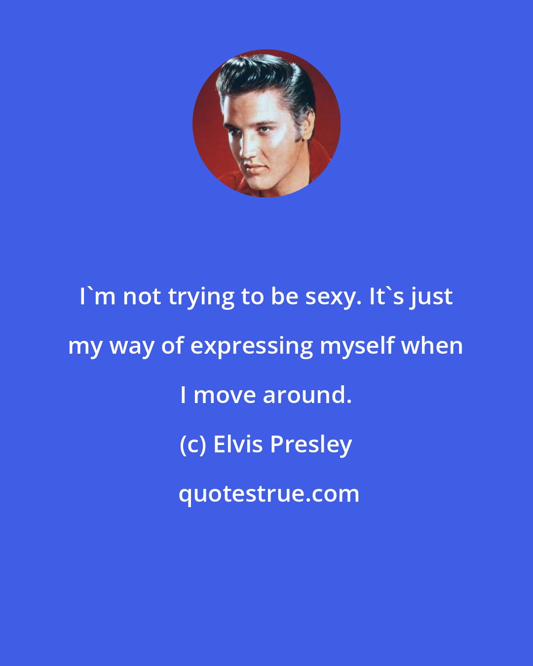 Elvis Presley: I'm not trying to be sexy. It's just my way of expressing myself when I move around.