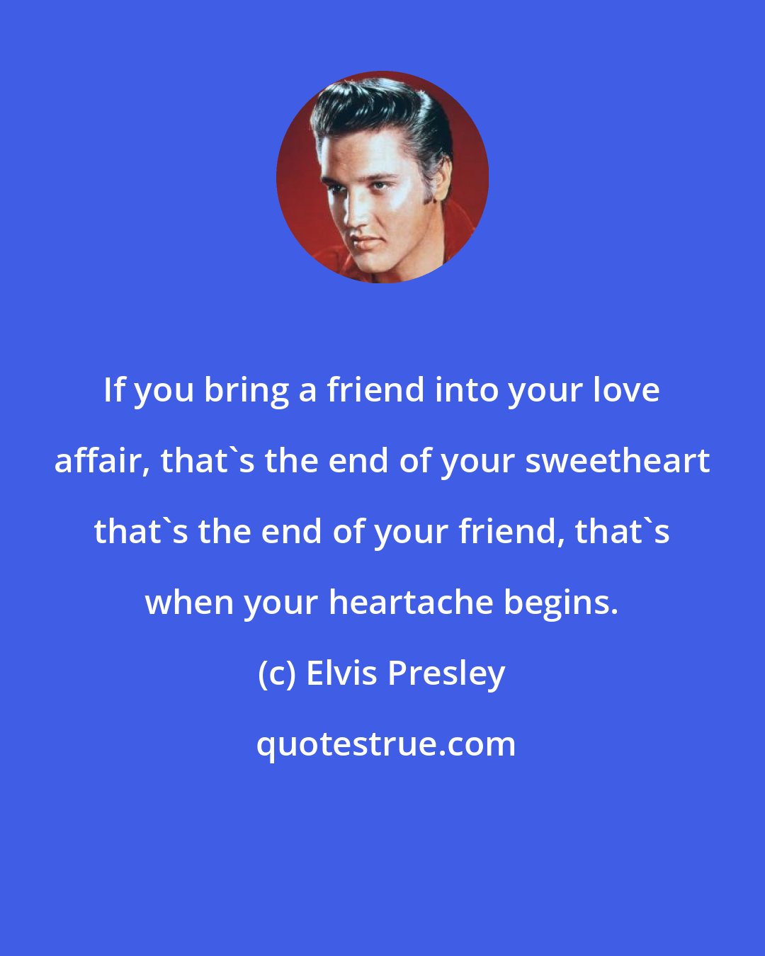 Elvis Presley: If you bring a friend into your love affair, that's the end of your sweetheart that's the end of your friend, that's when your heartache begins.