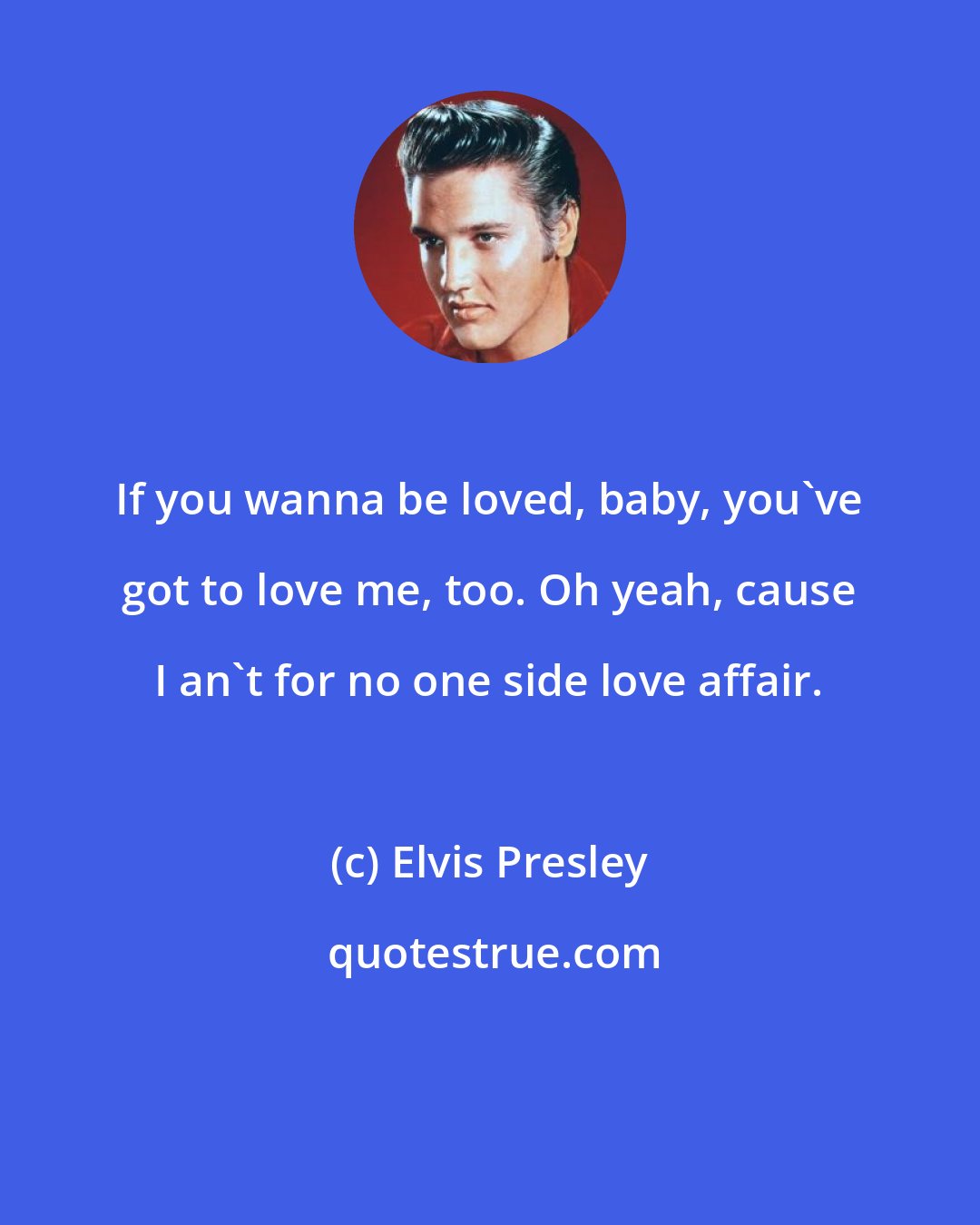 Elvis Presley: If you wanna be loved, baby, you've got to love me, too. Oh yeah, cause I an't for no one side love affair.