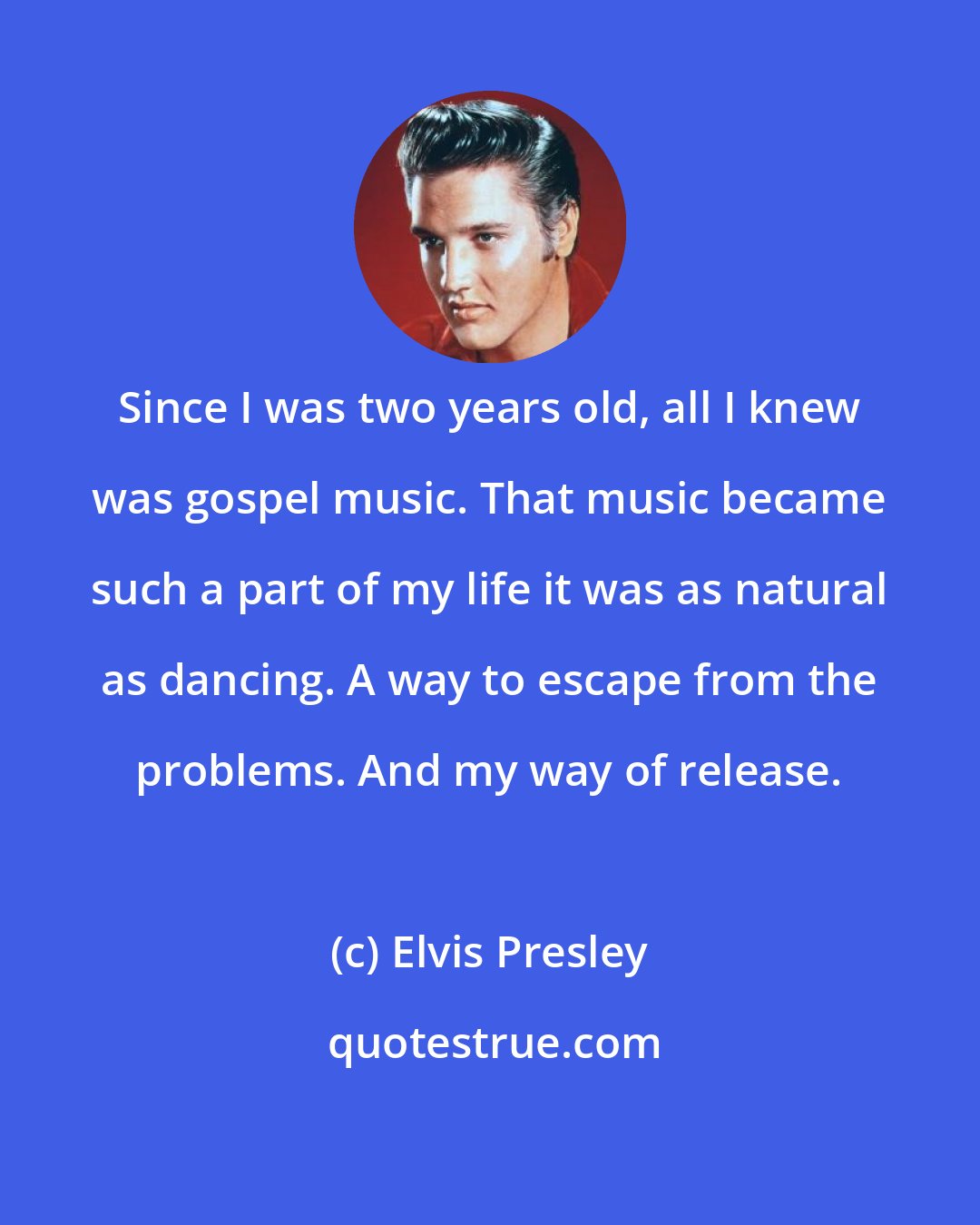 Elvis Presley: Since I was two years old, all I knew was gospel music. That music became such a part of my life it was as natural as dancing. A way to escape from the problems. And my way of release.