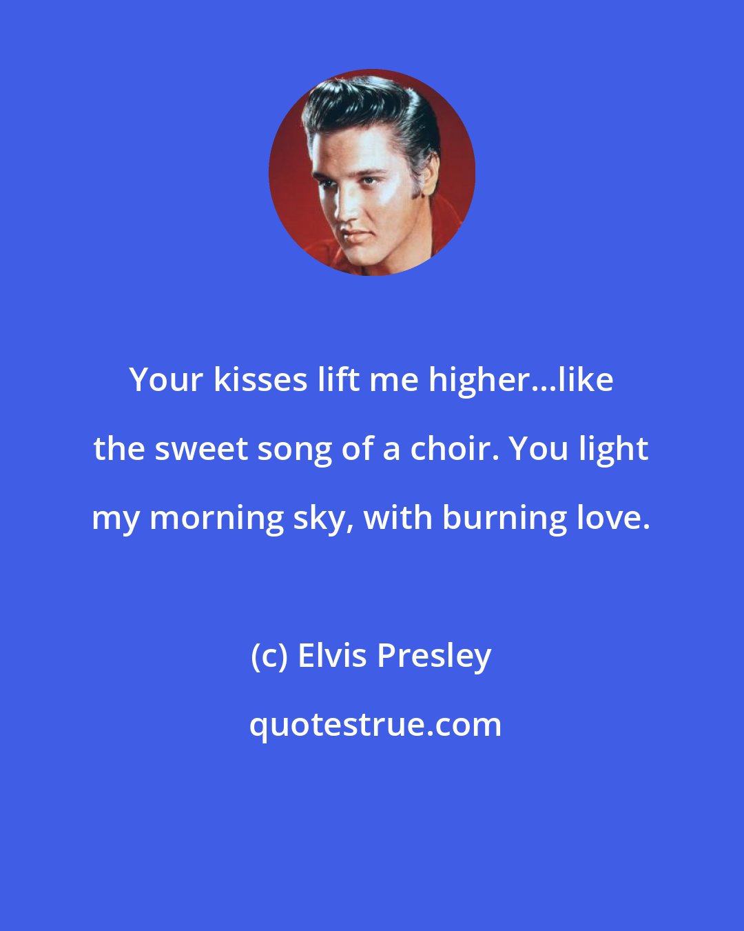 Elvis Presley: Your kisses lift me higher...like the sweet song of a choir. You light my morning sky, with burning love.