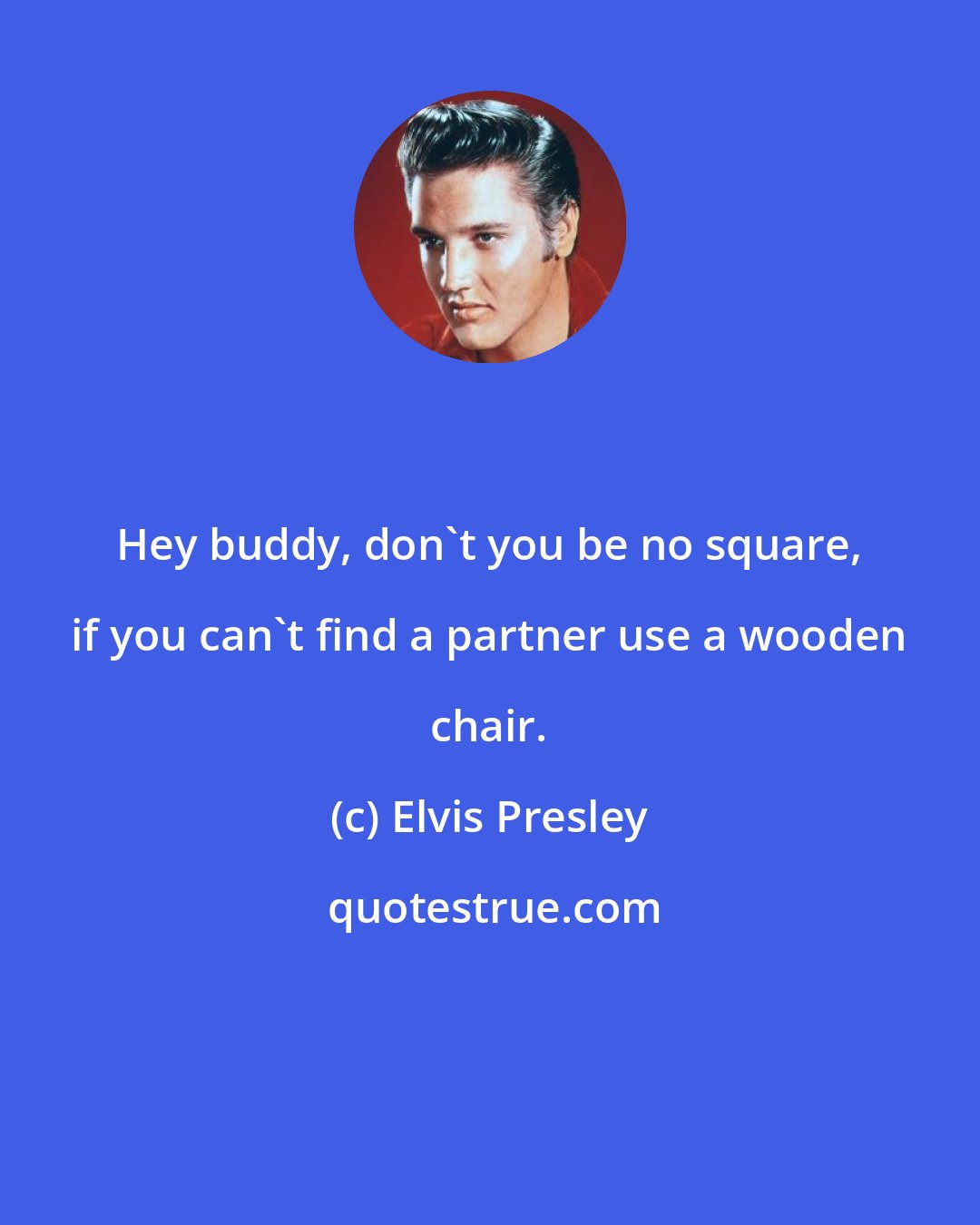 Elvis Presley: Hey buddy, don't you be no square, if you can't find a partner use a wooden chair.