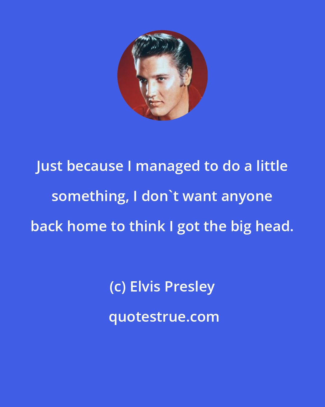 Elvis Presley: Just because I managed to do a little something, I don't want anyone back home to think I got the big head.