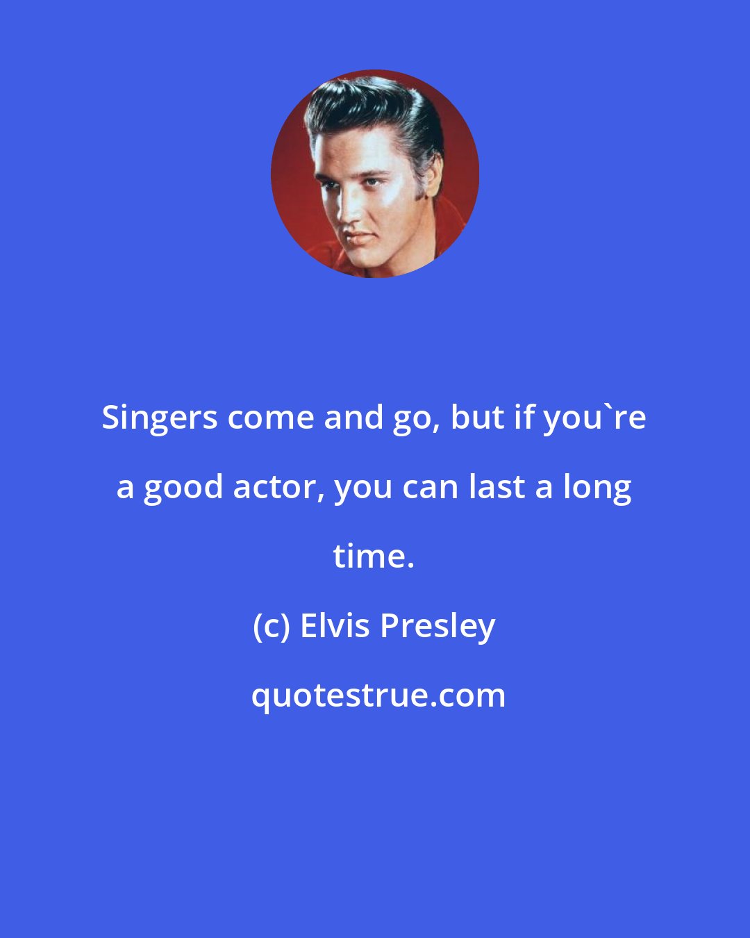 Elvis Presley: Singers come and go, but if you're a good actor, you can last a long time.