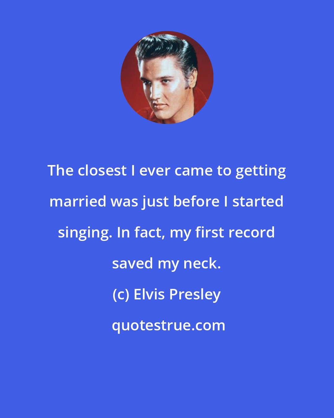 Elvis Presley: The closest I ever came to getting married was just before I started singing. In fact, my first record saved my neck.