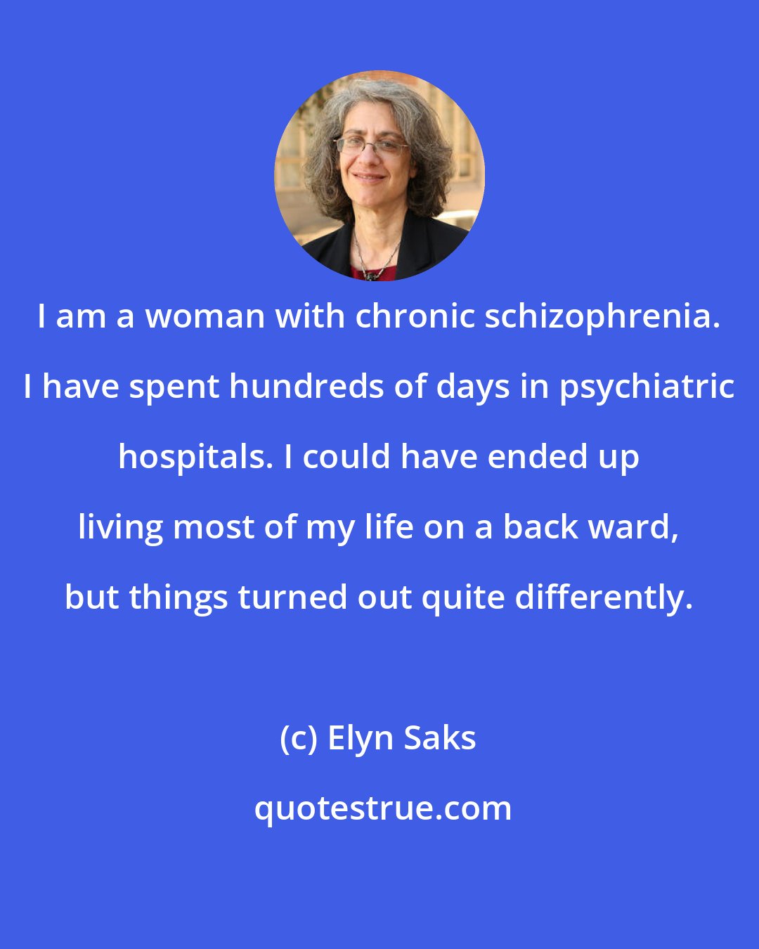 Elyn Saks: I am a woman with chronic schizophrenia. I have spent hundreds of days in psychiatric hospitals. I could have ended up living most of my life on a back ward, but things turned out quite differently.