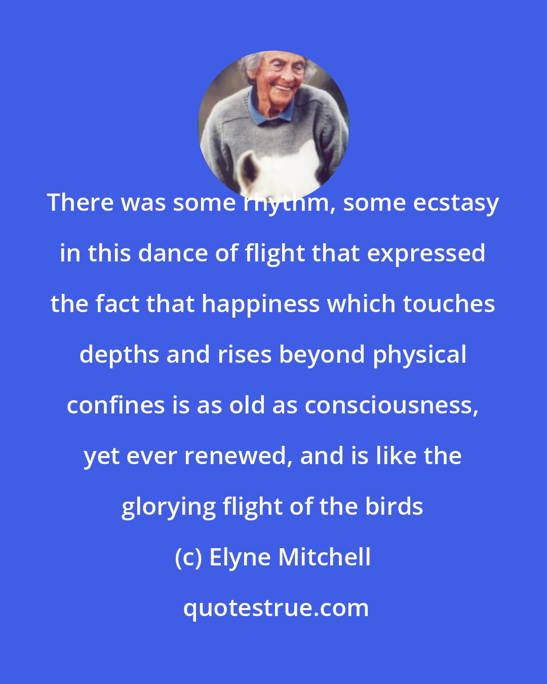 Elyne Mitchell: There was some rhythm, some ecstasy in this dance of flight that expressed the fact that happiness which touches depths and rises beyond physical confines is as old as consciousness, yet ever renewed, and is like the glorying flight of the birds