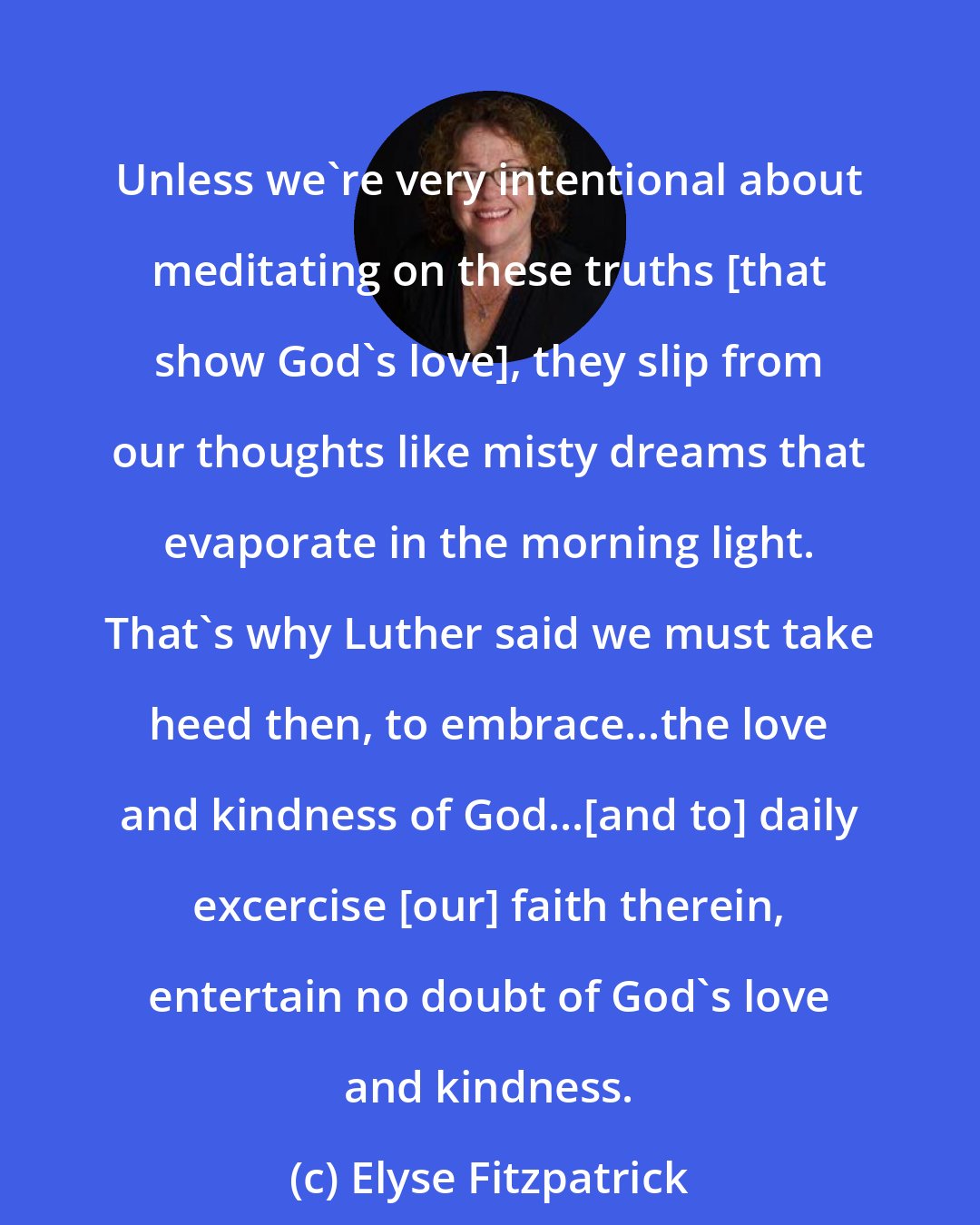 Elyse Fitzpatrick: Unless we're very intentional about meditating on these truths [that show God's love], they slip from our thoughts like misty dreams that evaporate in the morning light. That's why Luther said we must take heed then, to embrace...the love and kindness of God...[and to] daily excercise [our] faith therein, entertain no doubt of God's love and kindness.