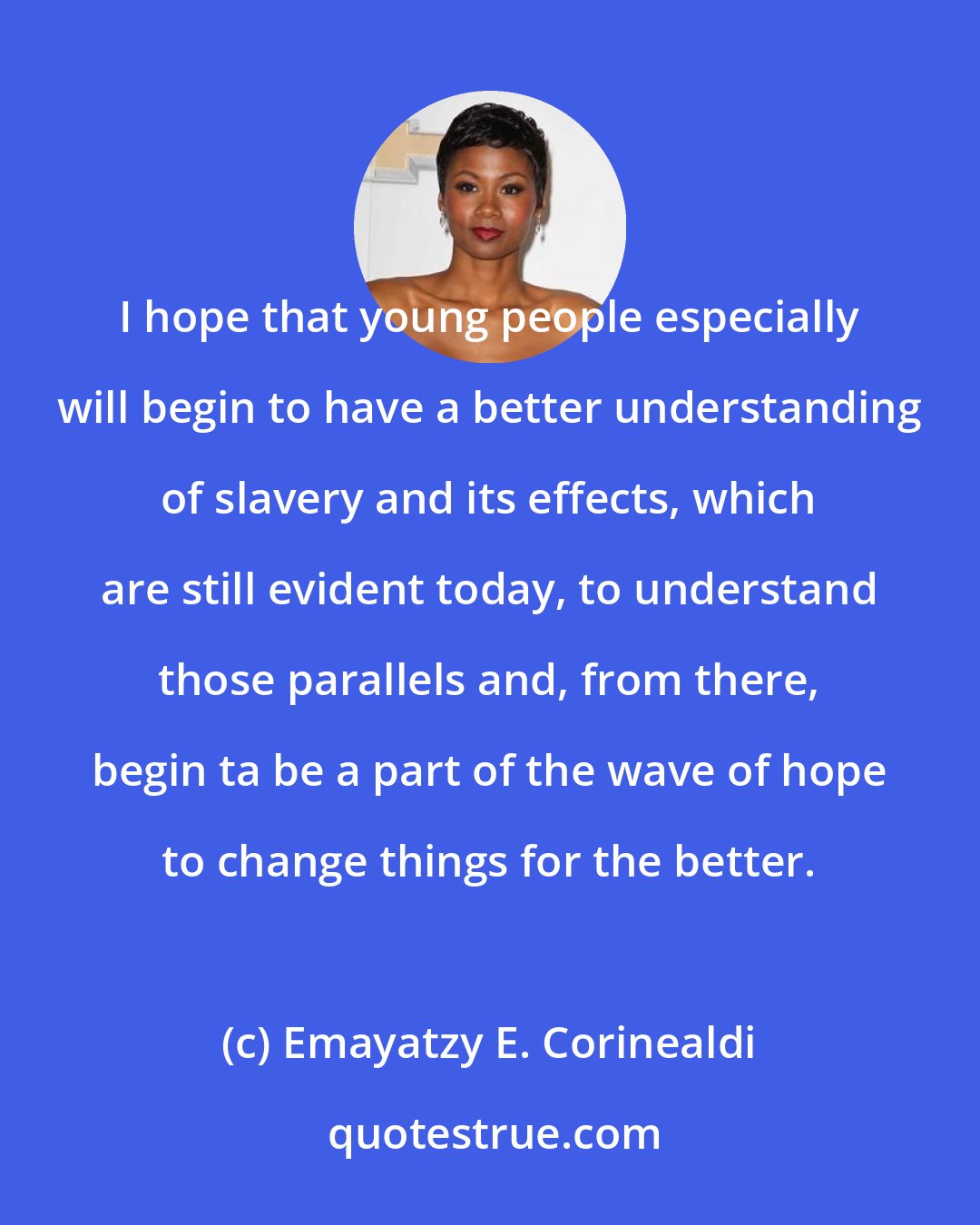 Emayatzy E. Corinealdi: I hope that young people especially will begin to have a better understanding of slavery and its effects, which are still evident today, to understand those parallels and, from there, begin ta be a part of the wave of hope to change things for the better.