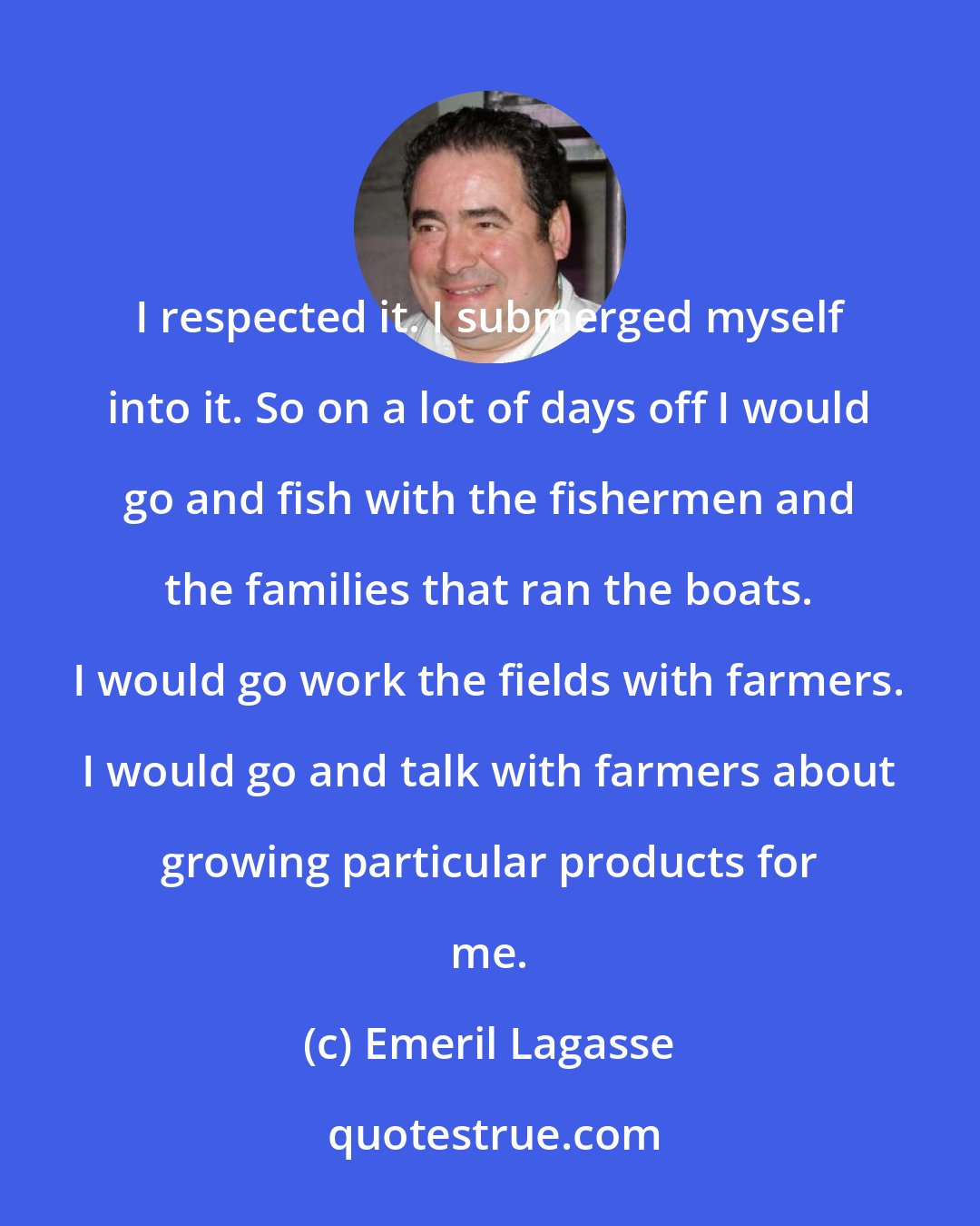 Emeril Lagasse: I respected it. I submerged myself into it. So on a lot of days off I would go and fish with the fishermen and the families that ran the boats. I would go work the fields with farmers. I would go and talk with farmers about growing particular products for me.