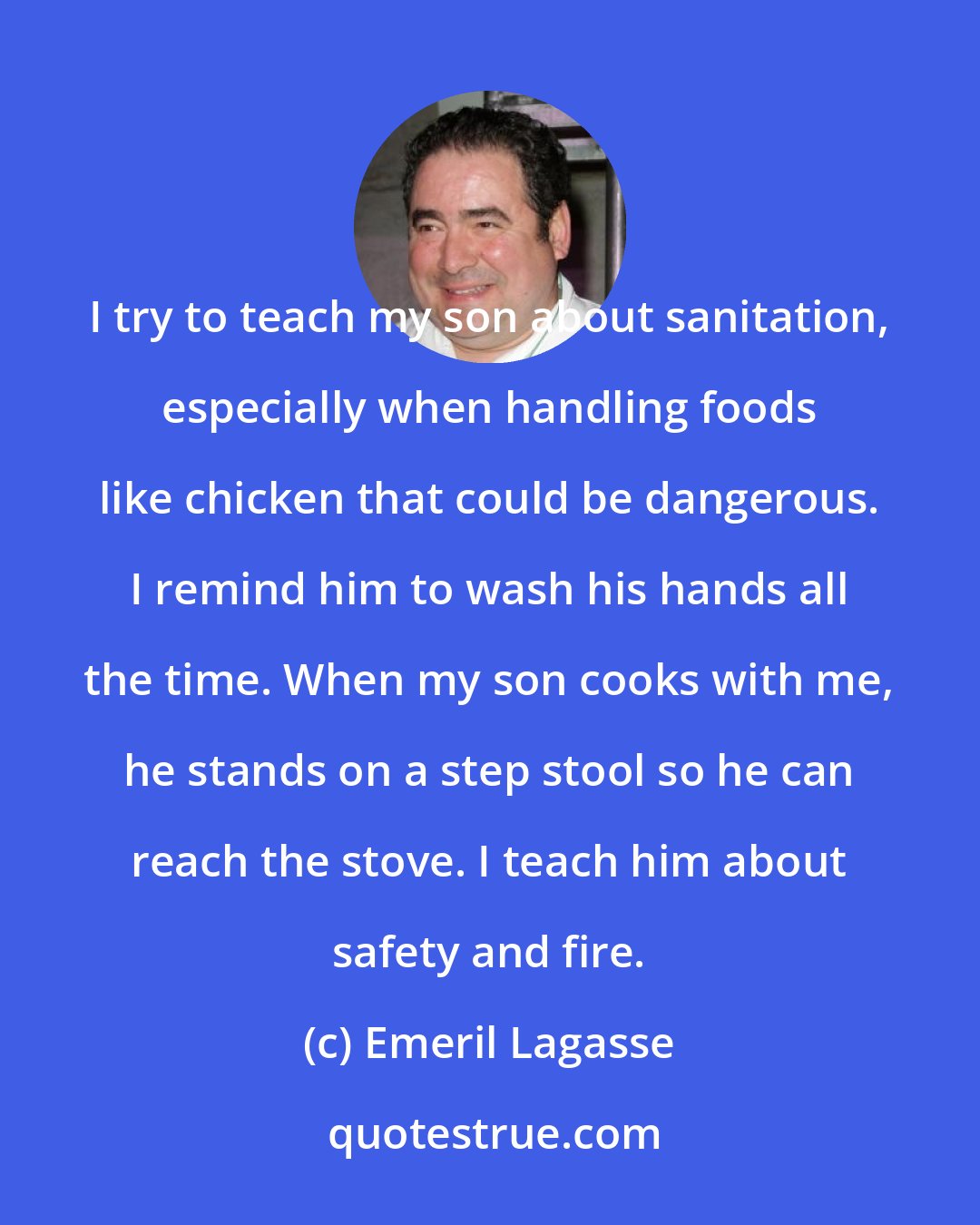 Emeril Lagasse: I try to teach my son about sanitation, especially when handling foods like chicken that could be dangerous. I remind him to wash his hands all the time. When my son cooks with me, he stands on a step stool so he can reach the stove. I teach him about safety and fire.