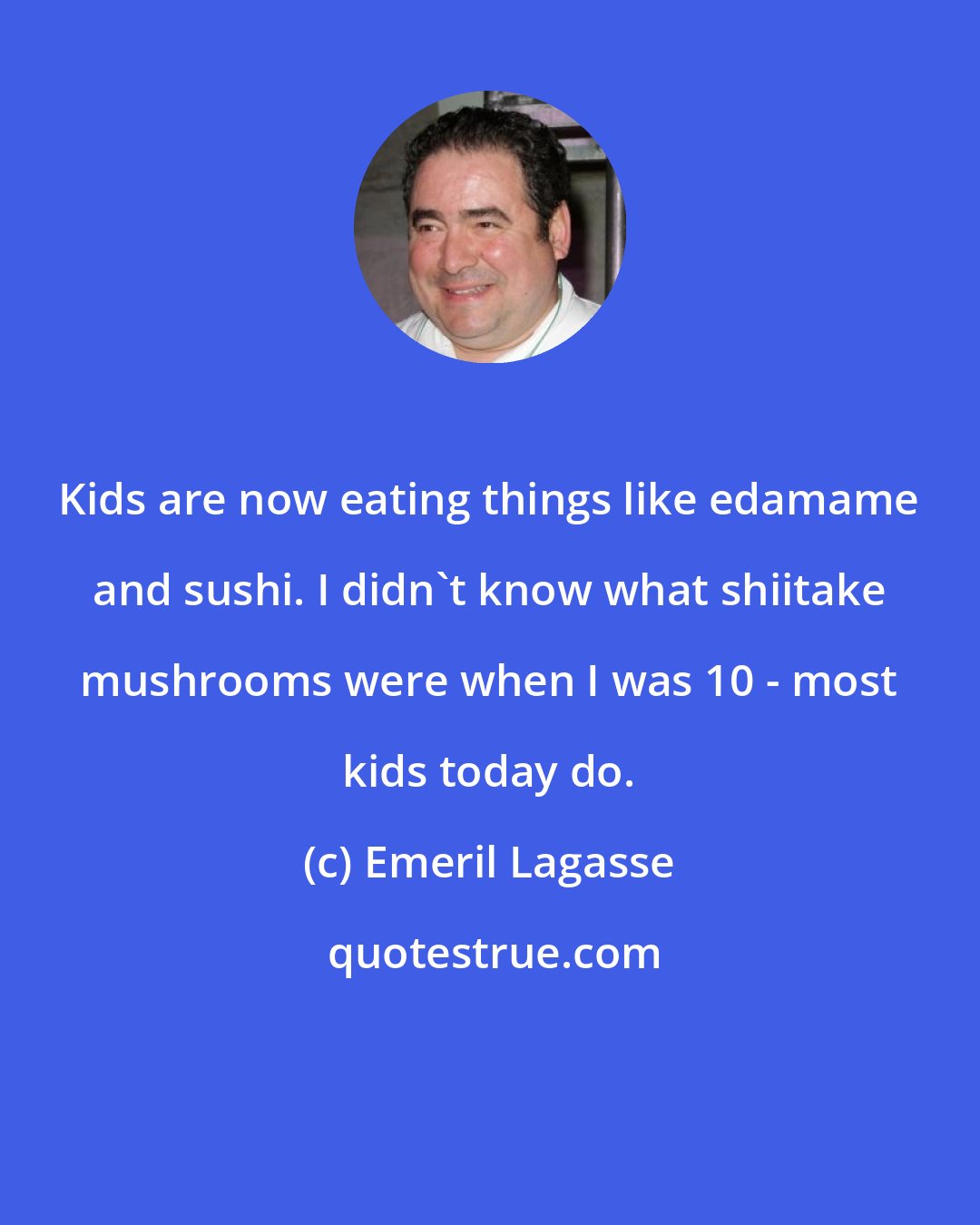 Emeril Lagasse: Kids are now eating things like edamame and sushi. I didn't know what shiitake mushrooms were when I was 10 - most kids today do.