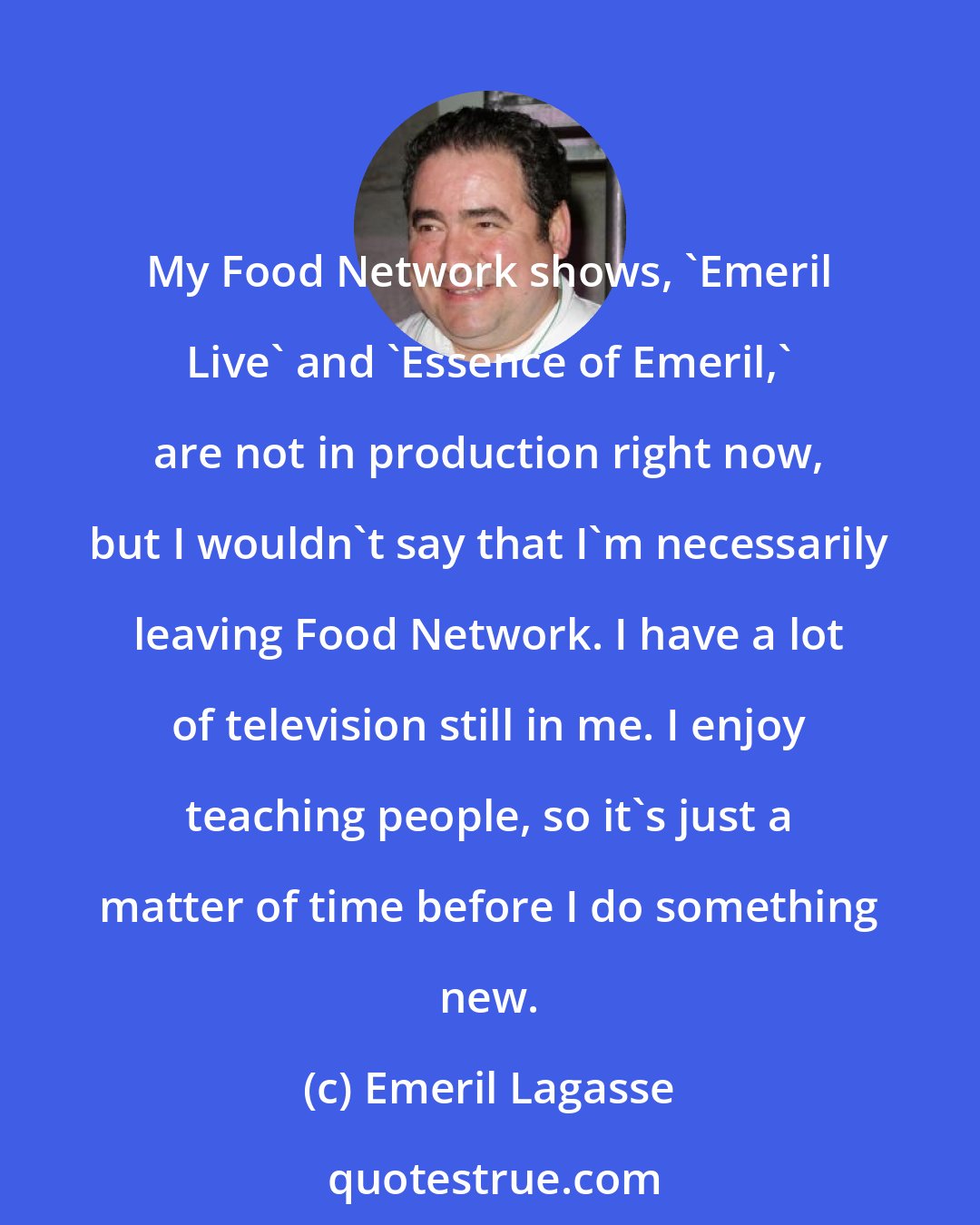 Emeril Lagasse: My Food Network shows, 'Emeril Live' and 'Essence of Emeril,' are not in production right now, but I wouldn't say that I'm necessarily leaving Food Network. I have a lot of television still in me. I enjoy teaching people, so it's just a matter of time before I do something new.